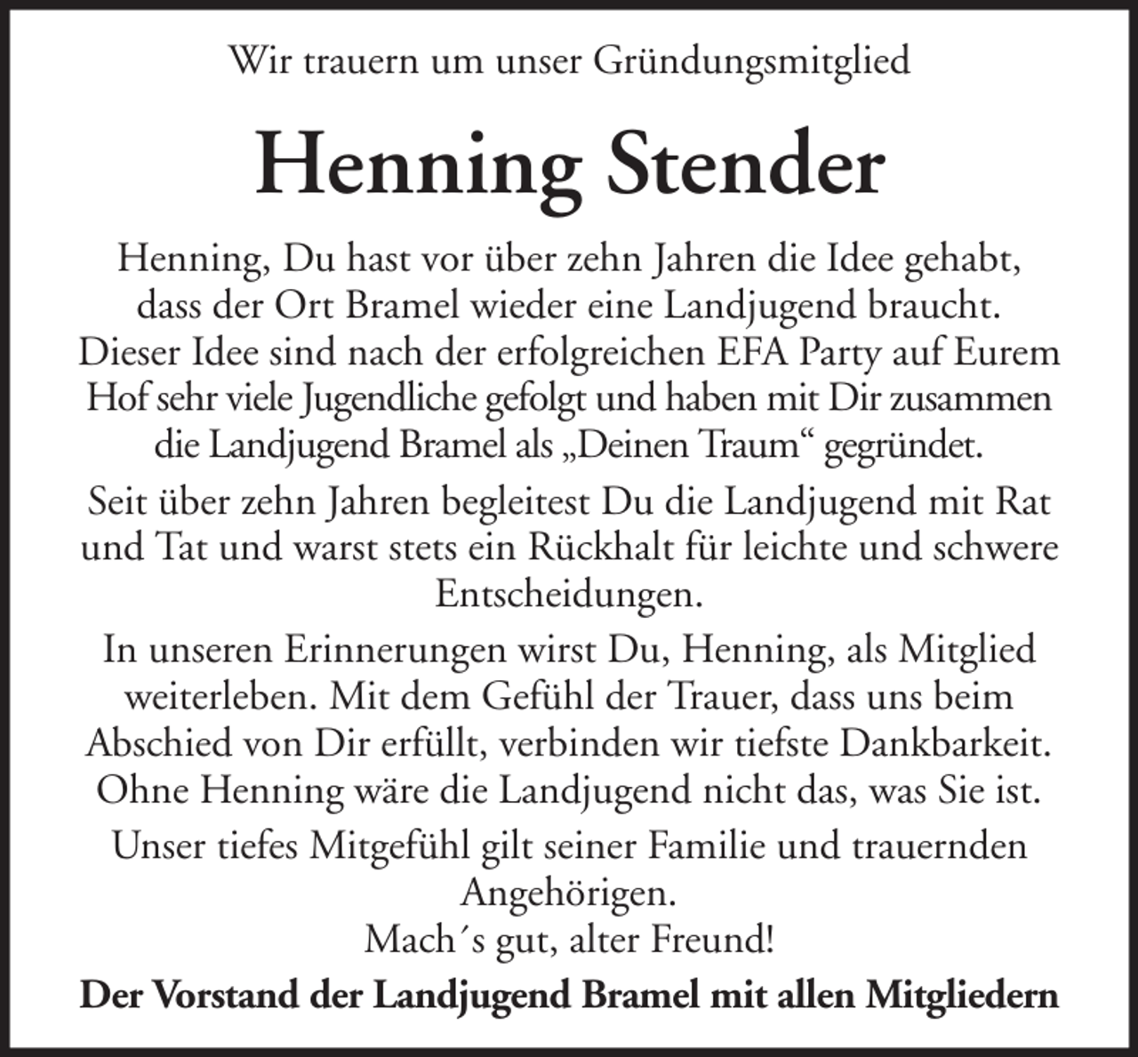 <p>Wir trauern um unser Gründungsmitglied</p><p>Henning Stender<br />Henning, Du hast vor über zehn Jahren die Idee gehabt,<br />dass der Ort Bramel wieder eine Landjugend braucht.<br />Dieser Idee sind nach der erfolgreichen EFA Party auf Eurem<br />Hof sehr viele Jugendliche gefolgt und haben mit Dir zusammen<br />die Landjugend Bramel als „Deinen Traum“ gegründet.<br />Seit über zehn Jahren begleitest Du die Landjugend mit Rat<br />und Tat und warst stets ein Rückhalt für leichte und schwere<br />Entscheidungen.<br />In unseren Erinnerungen wirst Du, Henning, als Mitglied<br />weiterleben. Mit dem Gefühl der Trauer, dass uns beim<br />Abschied von Dir erfüllt, verbinden wir tiefste Dankbarkeit.<br />Ohne Henning wäre die Landjugend nicht das, was Sie ist.<br />Unser tiefes Mitgefühl gilt seiner Familie und trauernden<br />Angehörigen.<br />Mach´s gut, alter Freund!<br />Der Vorstand der Landjugend Bramel mit allen Mitgliedern</p>