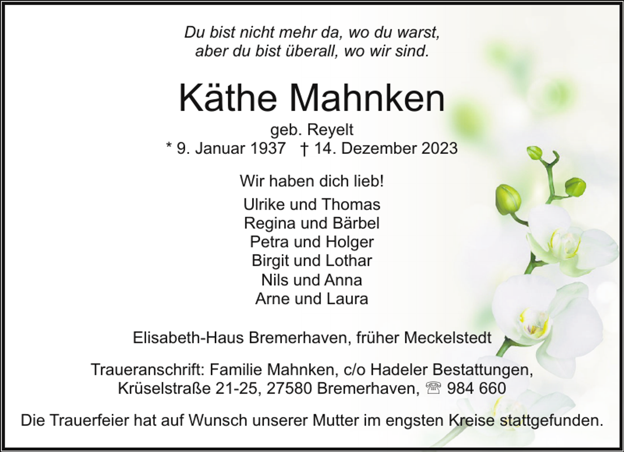 <p>Du bist nicht mehr da, wo du warst,<br />aber du bist überall, wo wir sind.</p><p>Käthe Mahnken</p><p>geb. Reyelt<br />* 9. Januar 1937 † 14. Dezember 2023<br />Wir haben dich lieb!<br />Ulrike und Thomas<br />Regina und Bärbel<br />Petra und Holger<br />Birgit und Lothar<br />Nils und Anna<br />Arne und Laura<br />Elisabeth-Haus Bremerhaven, früher Meckelstedt<br />Traueranschrift: Familie Mahnken, c/o Hadeler Bestattungen,<br />Krüselstraße 21-25, 27580 Bremerhaven, ' 984 660<br />Die Trauerfeier hat auf Wunsch unserer Mutter im engsten Kreise stattgefunden.</p>