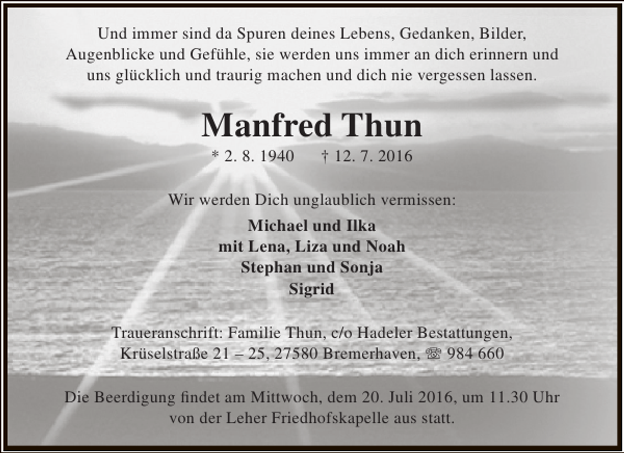 <p>Und immer sind da Spuren deines Lebens, Gedanken, Bilder,<br />Augenblicke und Gefühle, sie werden uns immer an dich erinnern und<br />uns glücklich und traurig machen und dich nie vergessen lassen.</p><p>Manfred Thun<br />* 2. 8. 1940</p><p>† 12. 7. 2016</p><p>Wir werden Dich unglaublich vermissen:<br />Michael und Ilka<br />mit Lena, Liza und Noah<br />Stephan und Sonja<br />Sigrid<br />Traueranschrift: Familie Thun, c/o Hadeler Bestattungen,<br />Krüselstraße 21 – 25, 27580 Bremerhaven,  984 660<br />Die Beerdigung findet am Mittwoch, dem 20. Juli 2016, um 11.30 Uhr<br />von der Leher Friedhofskapelle aus statt.</p>
