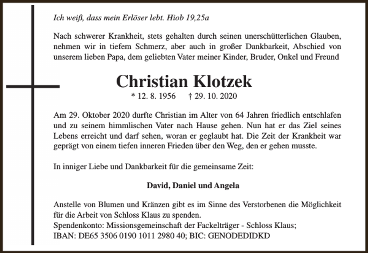 <p>Ich weiß, dass mein Erlöser lebt. Hiob 19,25a<br />Nach schwerer Krankheit, stets gehalten durch seinen unerschütterlichen Glauben,<br />nehmen wir in tiefem Schmerz, aber auch in großer Dankbarkeit, Abschied von<br />unserem lieben Papa, dem geliebten Vater meiner Kinder, Bruder, Onkel und Freund</p><p>Christian Klotzek<br />* 12. 8. 1956</p><p>† 29. 10. 2020</p><p>Am 29. Oktober 2020 durfte Christian im Alter von 64 Jahren friedlich entschlafen<br />und zu seinem himmlischen Vater nach Hause gehen. Nun hat er das Ziel seines<br />Lebens erreicht und darf sehen, woran er geglaubt hat. Die Zeit der Krankheit war<br />geprägt von einem tiefen inneren Frieden über den Weg, den er gehen musste.<br />In inniger Liebe und Dankbarkeit für die gemeinsame Zeit:<br />David, Daniel und Angela<br />Anstelle von Blumen und Kränzen gibt es im Sinne des Verstorbenen die Möglichkeit<br />für die Arbeit von Schloss Klaus zu spenden.<br />Spendenkonto: Missionsgemeinschaft der Fackelträger - Schloss Klaus;<br />IBAN: DE65 3506 0190 1011 2980 40; BIC: GENODEDIDKD</p>