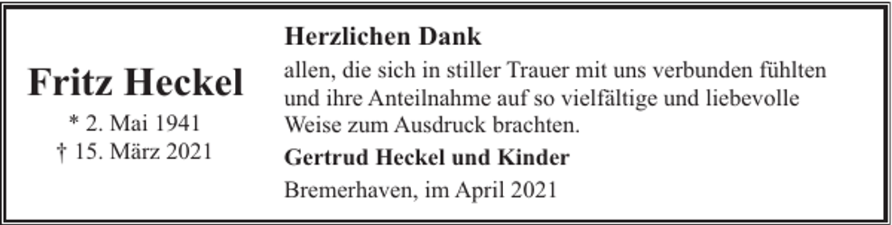 <p>Herzlichen Dank</p><p>Fritz Heckel<br />* 2. Mai 1941<br />† 15. März 2021</p><p>allen, die sich in stiller Trauer mit uns verbunden fühlten<br />und ihre Anteilnahme auf so vielfältige und liebevolle<br />Weise zum Ausdruck brachten.<br />Gertrud Heckel und Kinder<br />Bremerhaven, im April 2021</p>