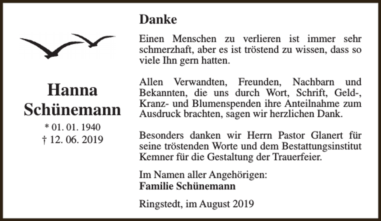 <p>Danke<br />Einen Menschen zu verlieren ist immer sehr<br />schmerzhaft, aber es ist tröstend zu wissen, dass so<br />viele Ihn gern hatten.</p><p>Hanna<br />Schünemann</p><p>Allen Verwandten, Freunden, Nachbarn und<br />Bekannten, die uns durch Wort, Schrift, Geld-,<br />Kranz- und Blumenspenden ihre Anteilnahme zum<br />Ausdruck brachten, sagen wir herzlichen Dank.</p><p>† 12. 06. 2019</p><p>Besonders danken wir Herrn Pastor Glanert für<br />seine tröstenden Worte und dem Bestattungsinstitut<br />Kemner für die Gestaltung der Trauerfeier.</p><p>* 01. 01. 1940</p><p>Im Namen aller Angehörigen:<br />Familie Schünemann<br />Ringstedt, im August 2019</p>