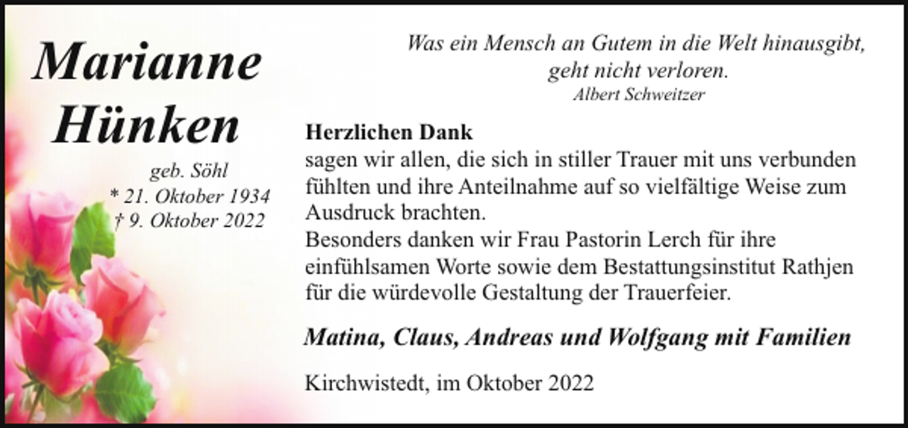 <p>Marianne<br />Hünken</p><p>geb. Söhl<br />* 21. Oktober 1934<br />† 9. Oktober 2022</p><p>Was ein Mensch an Gutem in die Welt hinausgibt,<br />geht nicht verloren.<br />Albert Schweitzer</p><p>Herzlichen Dank<br />sagen wir allen, die sich in stiller Trauer mit uns verbunden<br />fühlten und ihre Anteilnahme auf so vielfältige Weise zum<br />Ausdruck brachten.<br />Besonders danken wir Frau Pastorin Lerch für ihre<br />einfühlsamen Worte sowie dem Bestattungsinstitut Rathjen<br />für die würdevolle Gestaltung der Trauerfeier.</p><p>Matina, Claus, Andreas und Wolfgang mit Familien<br />Kirchwistedt, im Oktober 2022</p>