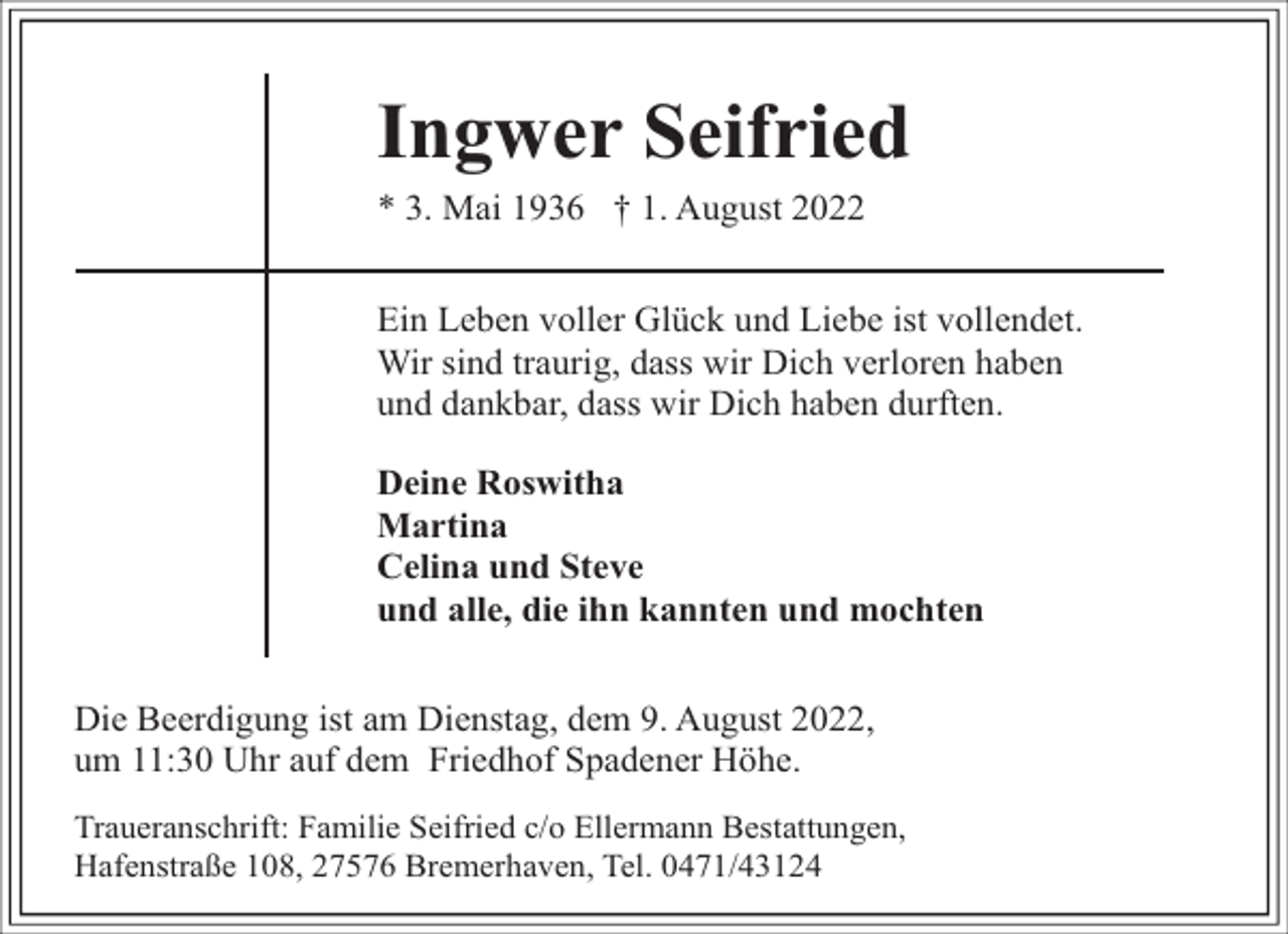<p>Ingwer Seifried<br />* 3. Mai 1936 † 1. August 2022</p><p>Ein Leben voller Glück und Liebe ist vollendet.<br />Wir sind traurig, dass wir Dich verloren haben<br />und dankbar, dass wir Dich haben durften.<br />Deine Roswitha<br />Martina<br />Celina und Steve<br />und alle, die ihn kannten und mochten<br />Die Beerdigung ist am Dienstag, dem 9. August 2022,<br />um 11:30 Uhr auf dem Friedhof Spadener Höhe.<br />Traueranschrift: Familie Seifried c/o Ellermann Bestattungen,<br />Hafenstraße 108, 27576 Bremerhaven, Tel. 0471/43124</p>