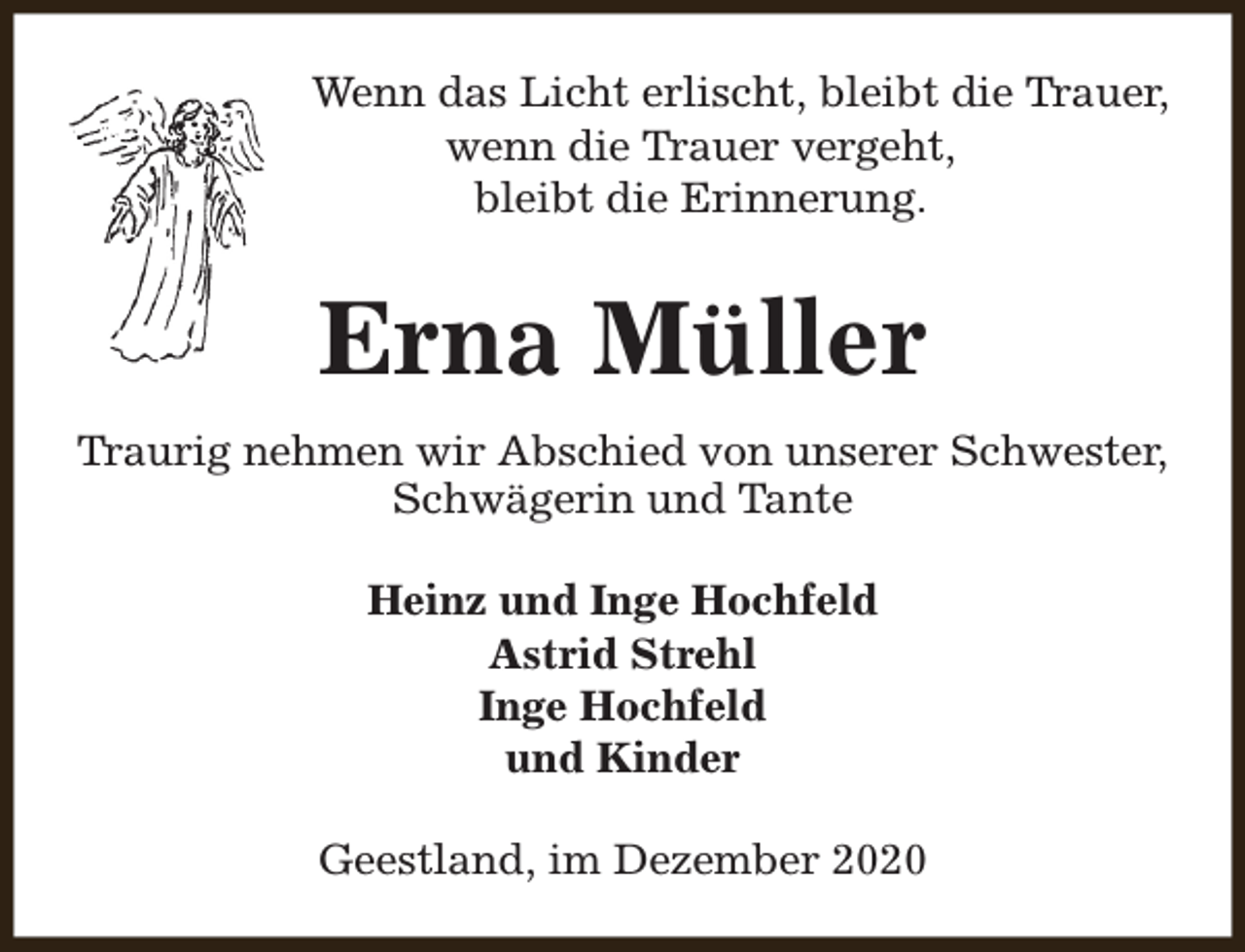 <p>Wenn das Licht erlischt, bleibt die Trauer,<br />wenn die Trauer vergeht,<br />bleibt die Erinnerung.</p><p>Erna Müller<br />Traurig nehmen wir Abschied von unserer Schwester,<br />Schwägerin und Tante<br />Heinz und Inge Hochfeld<br />Astrid Strehl<br />Inge Hochfeld<br />und Kinder<br />Geestland, im Dezember 2020</p>