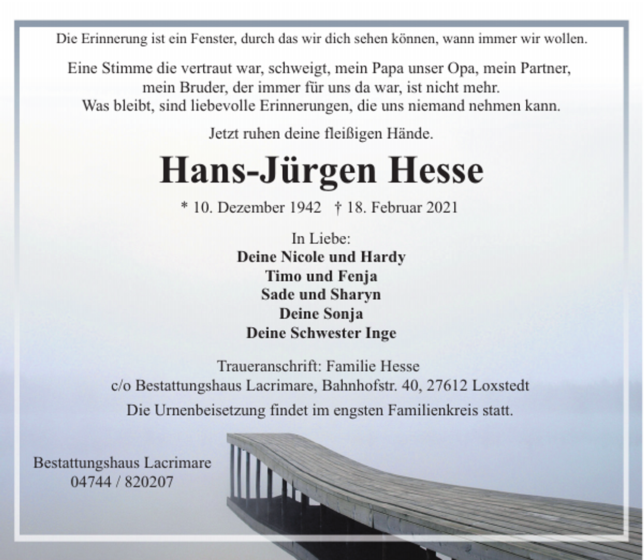<p>Die Erinnerung ist ein Fenster, durch das wir dich sehen können, wann immer wir wollen.</p><p>Eine Stimme die vertraut war, schweigt, mein Papa unser Opa, mein Partner,<br />mein Bruder, der immer für uns da war, ist nicht mehr.<br />Was bleibt, sind liebevolle Erinnerungen, die uns niemand nehmen kann.<br />Jetzt ruhen deine fleißigen Hände.</p><p>Hans-Jürgen Hesse<br />* 10. Dezember 1942 † 18. Februar 2021<br />In Liebe:<br />Deine Nicole und Hardy<br />Timo und Fenja<br />Sade und Sharyn<br />Deine Sonja<br />Deine Schwester Inge<br />Traueranschrift: Familie Hesse<br />c/o Bestattungshaus Lacrimare, Bahnhofstr. 40, 27612 Loxstedt<br />Die Urnenbeisetzung findet im engsten Familienkreis statt.<br />Bestattungshaus Lacrimare<br />04744 / 820207</p>