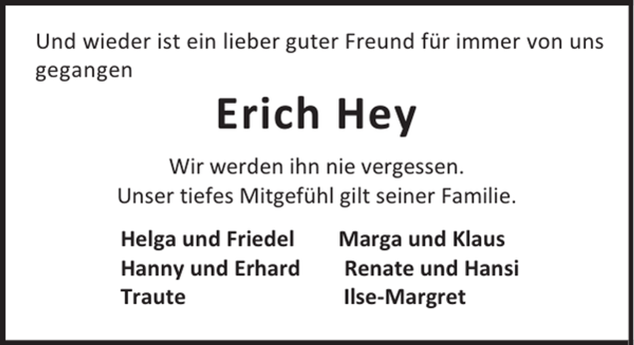 <p>Und wieder ist ein lieber guter Freund für immer von uns<br />gegangen</p><p>Erich Hey</p><p>Wir werden ihn nie vergessen.<br />Unser tiefes Mitgefühl gilt seiner Familie.<br />Helga und Friedel<br />Hanny und Erhard<br />Traute</p><p>Marga und Klaus<br />Renate und Hansi<br />Ilse-Margret</p>