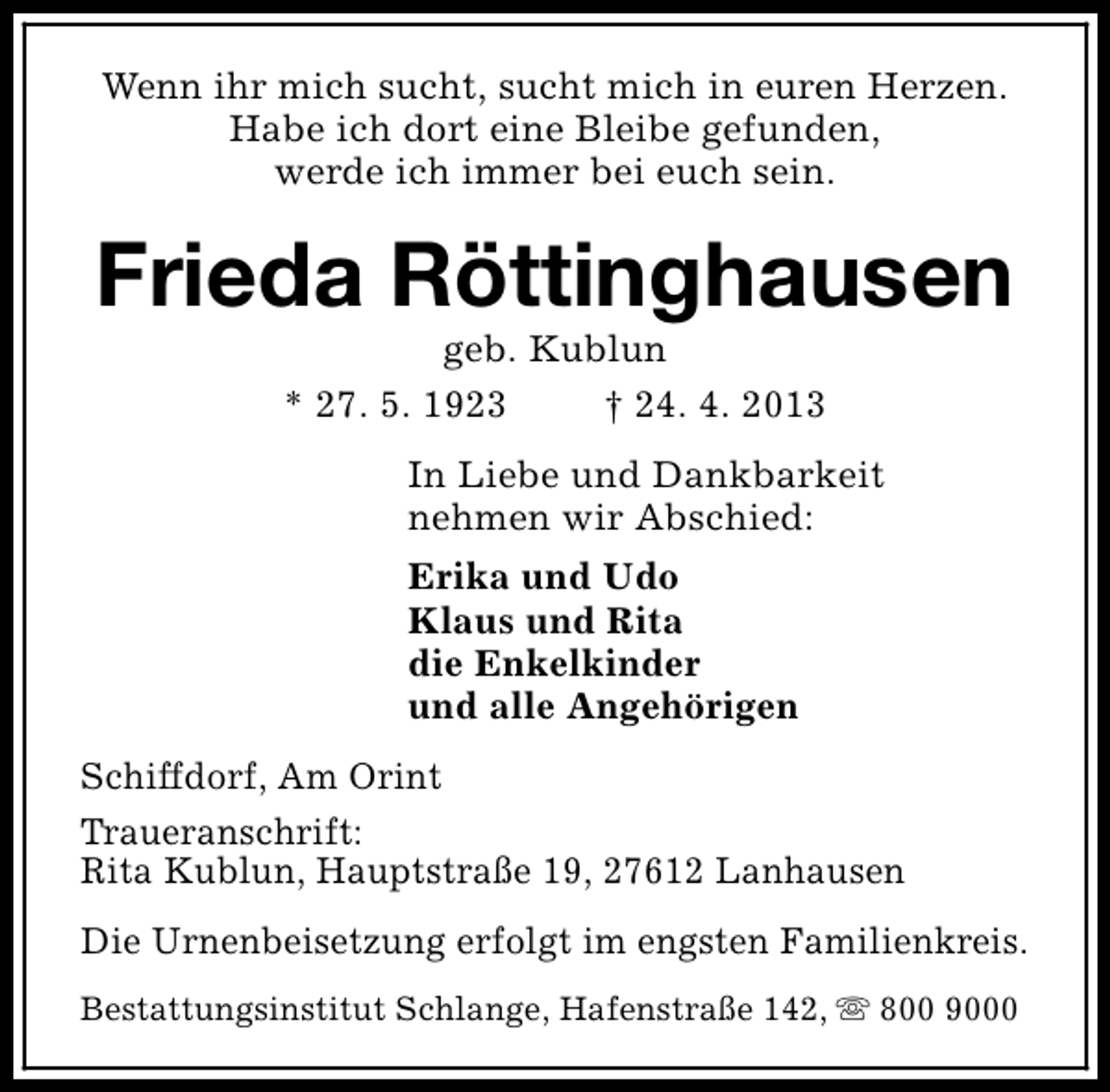<p>Wenn ihr mich sucht, sucht mich in euren Herzen.<br />Habe ich dort eine Bleibe gefunden,<br />werde ich immer bei euch sein.</p><p>Frieda Röttinghausen<br />geb. Kublun<br />* 27. 5. 1923<br />† 24. 4. 2013</p><p>In Liebe und Dankbarkeit<br />nehmen wir Abschied:<br />Erika und Udo<br />Klaus und Rita<br />die Enkelkinder<br />und alle Angehörigen<br />Schiffdorf, Am Orint<br />Traueranschrift:<br />Rita Kublun, Hauptstraße 19, 27612 Lanhausen<br />Die Urnenbeisetzung erfolgt im engsten Familienkreis.<br />Bestattungsinstitut Schlange, Hafenstraße 142, s 800 9000</p>