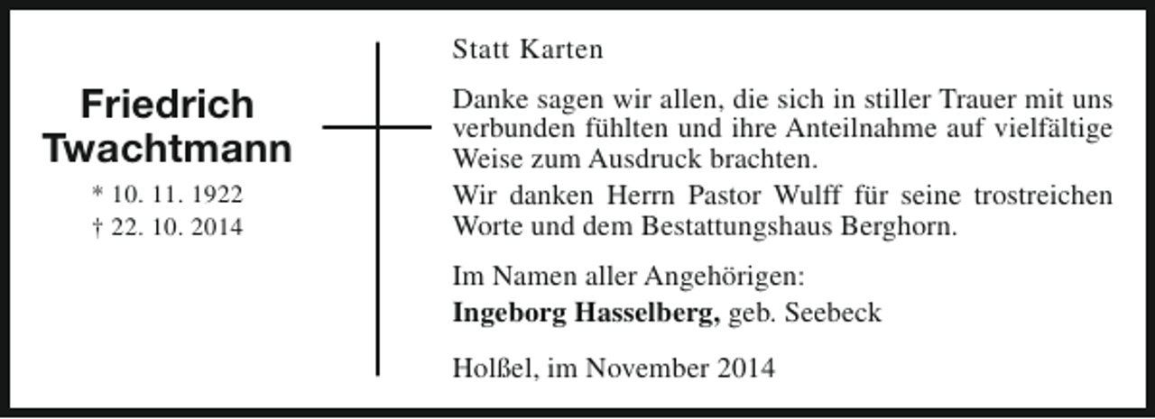 <p>Statt Karten</p><p>Friedrich<br />Twachtmann<br />* 10. 11. 1922<br />† 22. 10. 2014</p><p>Danke sagen wir allen, die sich in stiller Trauer mit uns<br />verbunden fühlten und ihre Anteilnahme auf vielfältige<br />Weise zum Ausdruck brachten.<br />Wir danken Herrn Pastor Wulff für seine trostreichen<br />Worte und dem Bestattungshaus Berghorn.<br />Im Namen aller Angehörigen:<br />Ingeborg Hasselberg, geb. Seebeck<br />Holßel, im November 2014</p>