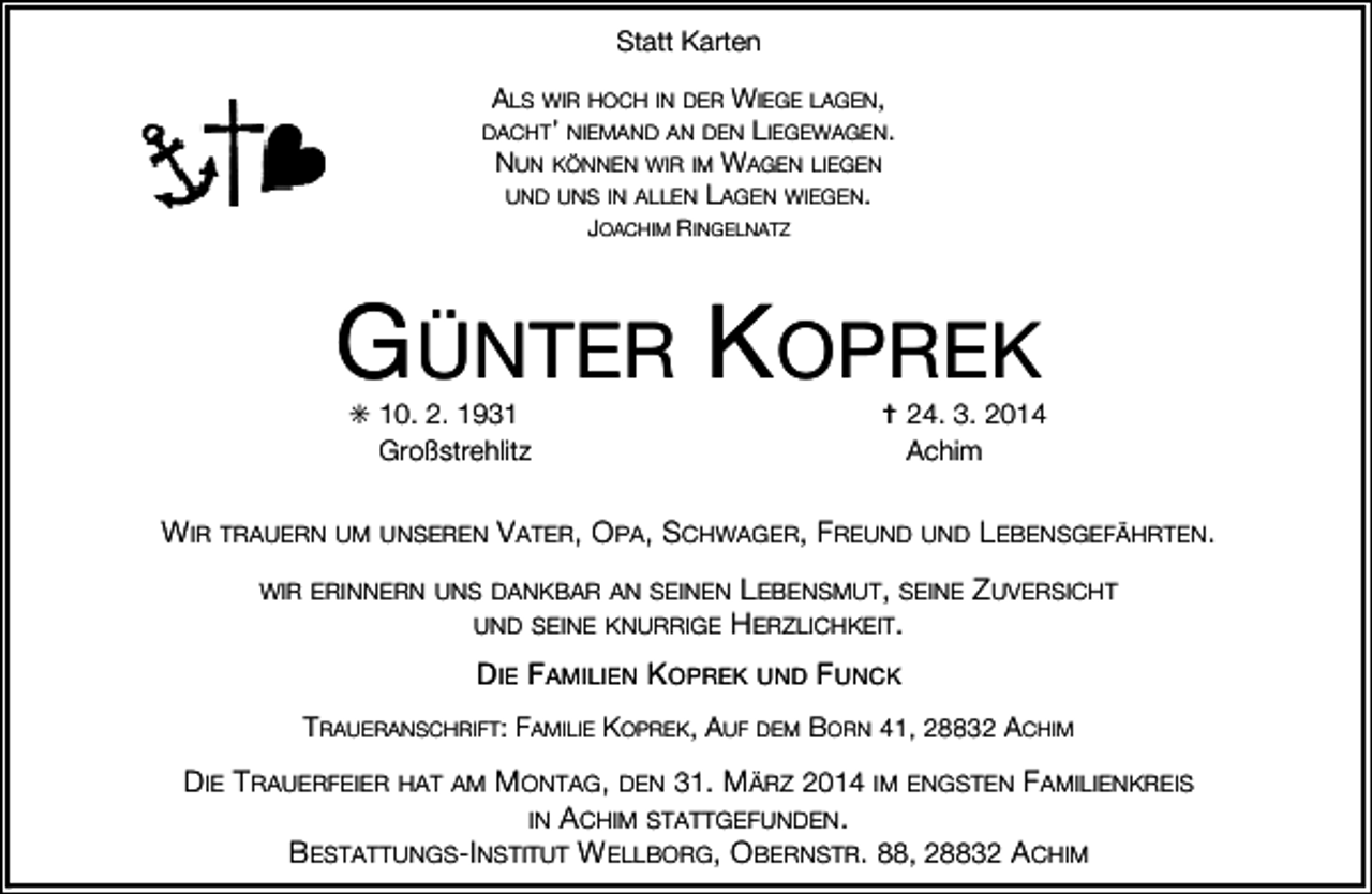 <p>Statt Karten<br />ALS WIR HOCH IN DER WIEGE LAGEN,<br />DACHT’ NIEMAND AN DEN LIEGEWAGEN.<br />NUN KÖNNEN WIR IM WAGEN LIEGEN<br />UND UNS IN ALLEN LAGEN WIEGEN.<br />JOACHIM RINGELNATZ</p><p>GÜNTER KOPREK<br />✳ 10. 2. 1931<br />Großstrehlitz</p><p>✝ 24. 3. 2014<br />Achim</p><p>WIR TRAUERN UM UNSEREN VATER, OPA, SCHWAGER, FREUND UND LEBENSGEFÄHRTEN.<br />WIR ERINNERN UNS DANKBAR AN SEINEN LEBENSMUT, SEINE<br />UND SEINE KNURRIGE HERZLICHKEIT.</p><p>ZUVERSICHT</p><p>DIE FAMILIEN KOPREK UND FUNCK<br />TRAUERANSCHRIFT: FAMILIE KOPREK, AUF DEM BORN 41, 28832 ACHIM</p><p>DIE TRAUERFEIER HAT AM MONTAG, DEN 31. MÄRZ 2014 IM ENGSTEN FAMILIENKREIS<br />IN ACHIM STATTGEFUNDEN.<br />BESTATTUNGS-INSTITUT WELLBORG, OBERNSTR. 88, 28832 ACHIM</p>