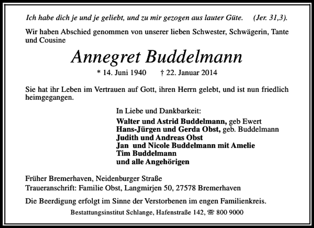 <p>Ich habe dich je und je geliebt, und zu mir gezogen aus lauter Güte.</p><p>(Jer. 31,3).</p><p>Wir haben Abschied genommen von unserer lieben Schwester, Schwägerin, Tante<br />und Cousine</p><p>Annegret Buddelmann<br />* 14. Juni 1940</p><p>† 22. Januar 2014</p><p>Sie hat ihr Leben im Vertrauen auf Gott, ihren Herrn gelebt, und ist nun friedlich<br />heimgegangen.<br />In Liebe und Dankbarkeit:<br />Walter und Astrid Buddelmann, geb Ewert<br />Hans-Jürgen und Gerda Obst, geb. Buddelmann<br />Judith und Andreas Obst<br />Jan und Nicole Buddelmann mit Amelie<br />Tim Buddelmann<br />und alle Angehörigen<br />Früher Bremerhaven, Neidenburger Straße<br />Traueranschrift: Familie Obst, Langmirjen 50, 27578 Bremerhaven<br />Die Beerdigung erfolgt im Sinne der Verstorbenen im engen Familienkreis.<br />Bestattungsinstitut Schlange, Hafenstraße 142, s 800 9000</p>