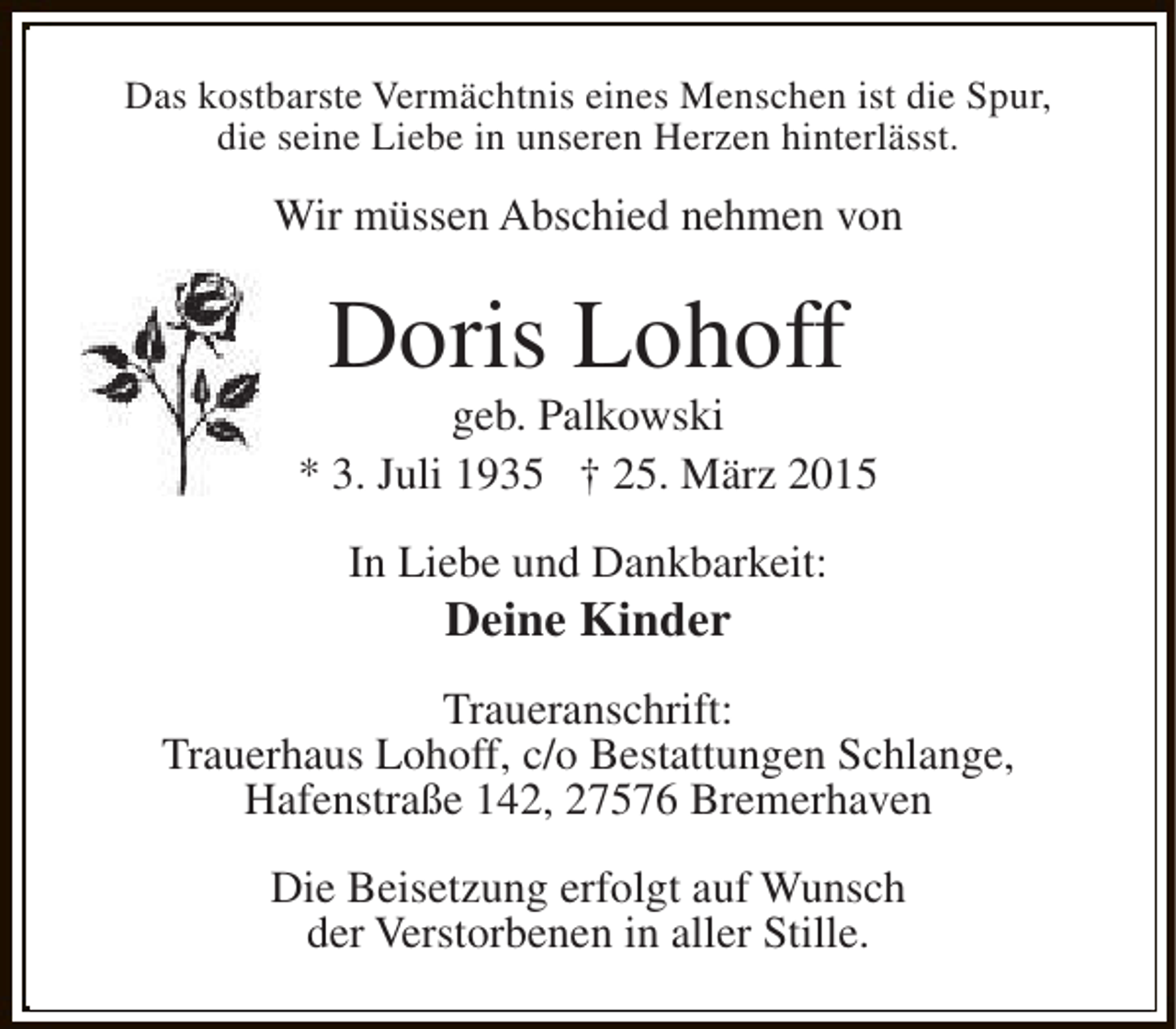 <p>Das kostbarste Vermächtnis eines Menschen ist die Spur,<br />die seine Liebe in unseren Herzen hinterlässt.</p><p>Wir müssen Abschied nehmen von</p><p>Doris Lohoff</p><p>geb. Palkowski<br />* 3. Juli 1935 † 25. März 2015<br />In Liebe und Dankbarkeit:</p><p>Deine Kinder</p><p>Traueranschrift:<br />Trauerhaus Lohoff, c/o Bestattungen Schlange,<br />Hafenstraße 142, 27576 Bremerhaven<br />Die Beisetzung erfolgt auf Wunsch<br />der Verstorbenen in aller Stille.</p>