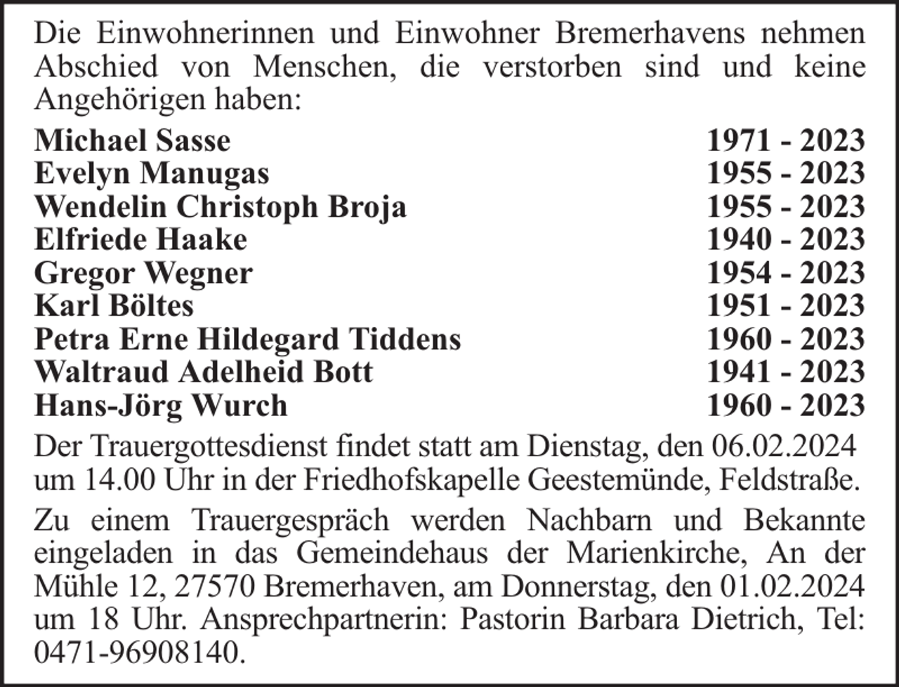 <p>Die Einwohnerinnen und Einwohner Bremerhavens nehmen<br />Abschied von Menschen, die verstorben sind und keine<br />Angehörigen haben:<br />Michael Sasse<br />1971 - 2023<br />Evelyn Manugas<br />1955 - 2023<br />Wendelin Christoph Broja<br />1955 - 2023<br />Elfriede Haake<br />1940 - 2023<br />Gregor Wegner<br />1954 - 2023<br />Karl Böltes<br />1951 - 2023<br />Petra Erne Hildegard Tiddens<br />1960 - 2023<br />Waltraud Adelheid Bott<br />1941 - 2023<br />Hans-Jörg Wurch<br />1960 - 2023<br />Der Trauergottesdienst findet statt am Dienstag, den 06.02.2024<br />um 14.00 Uhr in der Friedhofskapelle Geestemünde, Feldstraße.<br />Zu einem Trauergespräch werden Nachbarn und Bekannte<br />eingeladen in das Gemeindehaus der Marienkirche, An der<br />Mühle 12, 27570 Bremerhaven, am Donnerstag, den 01.02.2024<br />um 18 Uhr. Ansprechpartnerin: Pastorin Barbara Dietrich, Tel:<br />0471-96908140.</p>
