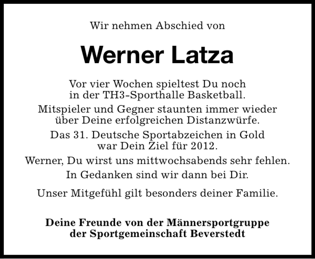 <p>Wir nehmen Abschied von</p><p>Werner Latza<br />Vor vier Wochen spieltest Du noch<br />in der TH3-Sporthalle Basketball.<br />Mitspieler und Gegner staunten immer wieder<br />über Deine erfolgreichen Distanzwürfe.<br />Das 31. Deutsche Sportabzeichen in Gold<br />war Dein Ziel für 2012.<br />Werner, Du wirst uns mittwochsabends sehr fehlen.<br />In Gedanken sind wir dann bei Dir.<br />Unser Mitgefühl gilt besonders deiner Familie.<br />Deine Freunde von der Männersportgruppe<br />der Sportgemeinschaft Beverstedt</p>