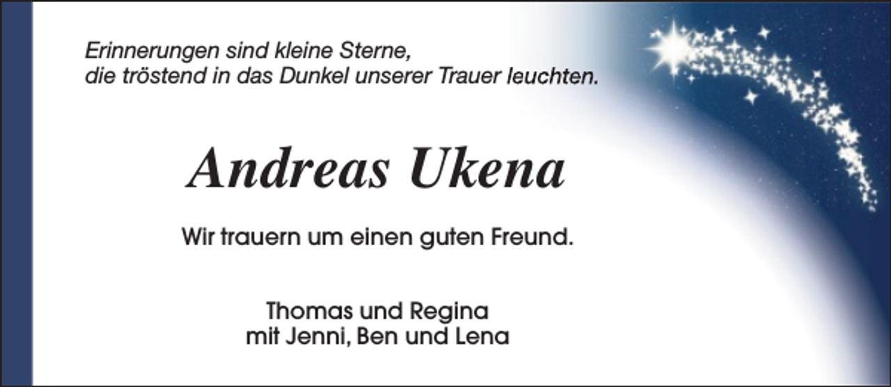 <p>Erinnerungen sind kleine Sterne,<br />die tröstend in das Dunkel unserer Trauer leuchten.</p><p>Andreas Ukena<br />Wir trauern um einen guten Freund.<br />Thomas und Regina<br />mit Jenni, Ben und Lena</p>