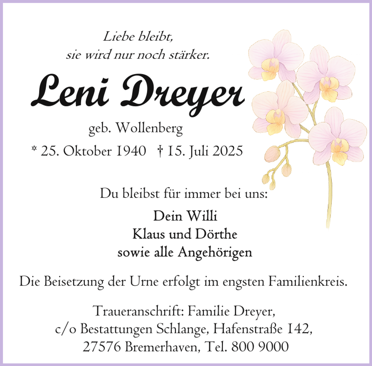 <p>Liebe bleibt,<br />sie wird nur noch stärker.</p><p>Leni Dreyeer<br />geb. Wollenberg<br />* 25. Oktober 1940 † 15. Juli 20025</p><p>Du bleibst für immer bbei uns:</p><p>Die Beisetzung der Urne erfolgt im engsten Familienkreis.<br />Traueranschrift: Familie Dreyer,<br />c/o Bestattungen Schlange, Hafenstraße 142,<br />27576 Bremerhaven, Tel. 800 9000</p>