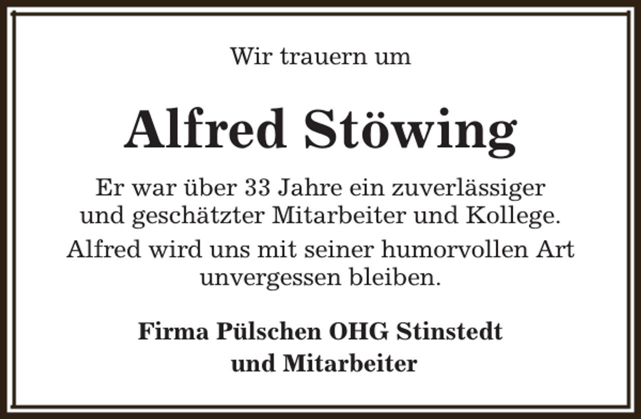<p>Wir trauern um</p><p>Alfred Stöwing<br />Er war über 33 Jahre ein zuverlässiger<br />und geschätzter Mitarbeiter und Kollege.<br />Alfred wird uns mit seiner humorvollen Art<br />unvergessen bleiben.<br />Firma Pülschen OHG Stinstedt<br />und Mitarbeiter</p>