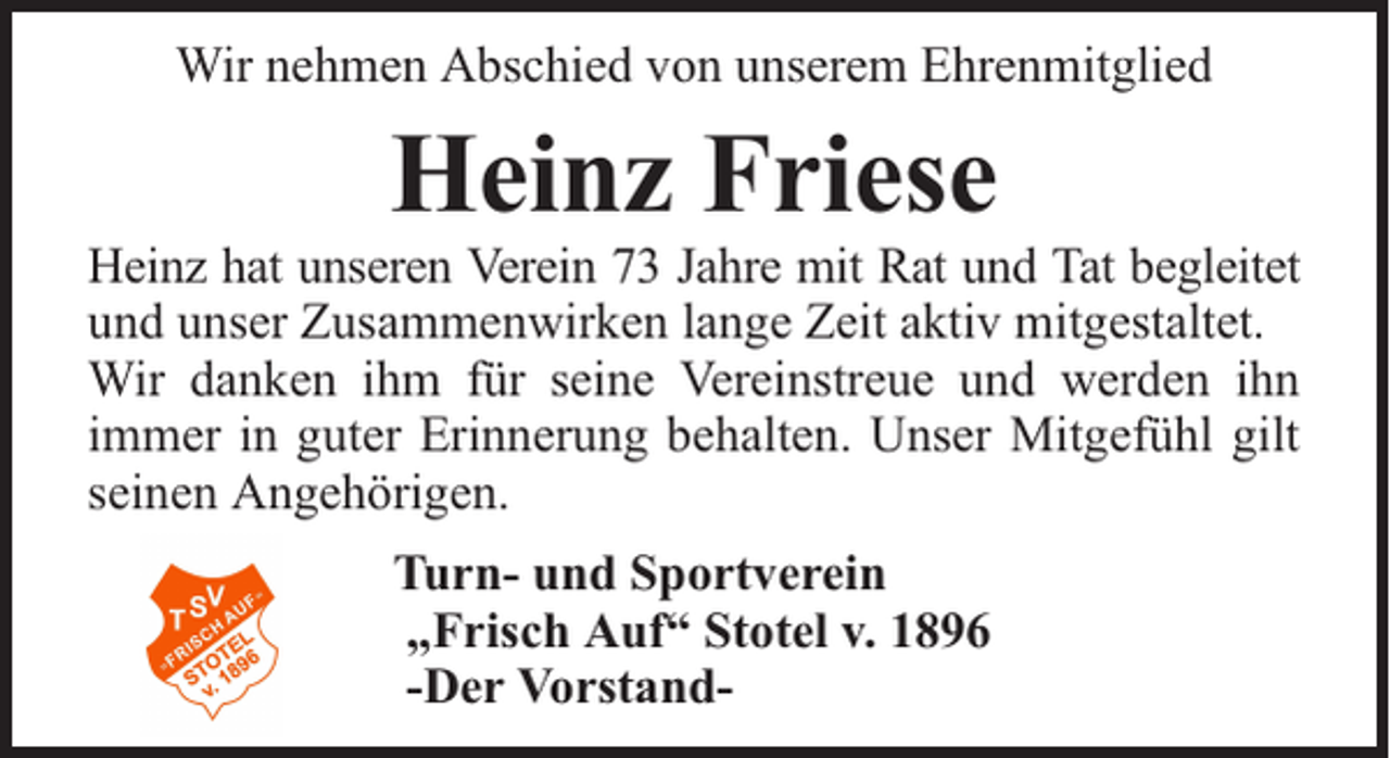 <p>Wir nehmen Abschied von unserem Ehrenmitglied</p><p>Heinz Friese</p><p>Heinz hat unseren Verein 73 Jahre mit Rat und Tat begleitet<br />und unser Zusammenwirken lange Zeit aktiv mitgestaltet.<br />Wir danken ihm für seine Vereinstreue und werden ihn<br />immer in guter Erinnerung behalten. Unser Mitgefühl gilt<br />seinen Angehörigen.<br />Turn- und Sportverein<br />„Frisch Auf“ Stotel v. 1896<br />-Der Vorstand-</p>