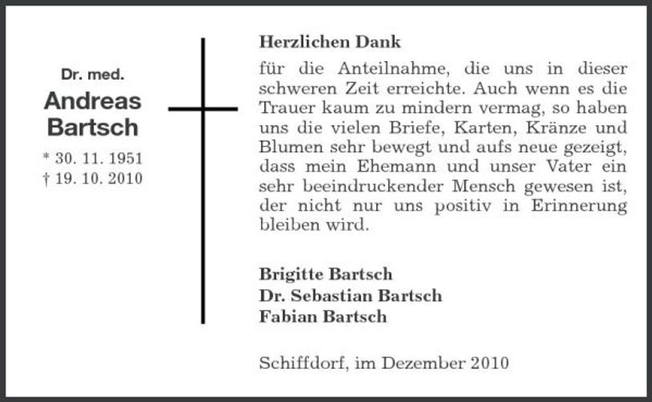 <p>Dr. med.</p><p>Andreas Bartsch<br />* 30. 11. 1951 † 19. 10. 2010</p><p>Herzlichen Dank für die Anteilnahme, die uns in dieser schweren Zeit erreichte. Auch wenn es die Trauer kaum zu mindern vermag, so haben uns die vielen Briefe, Karten, Kränze und Blumen sehr bewegt und aufs neue gezeigt, dass mein Ehemann und unser Vater ein sehr beeindruckender Mensch gewesen ist, der nicht nur uns positiv in Erinnerung bleiben wird. Brigitte Bartsch Dr. Sebastian Bartsch Fabian Bartsch Schiffdorf, im Dezember 2010</p>