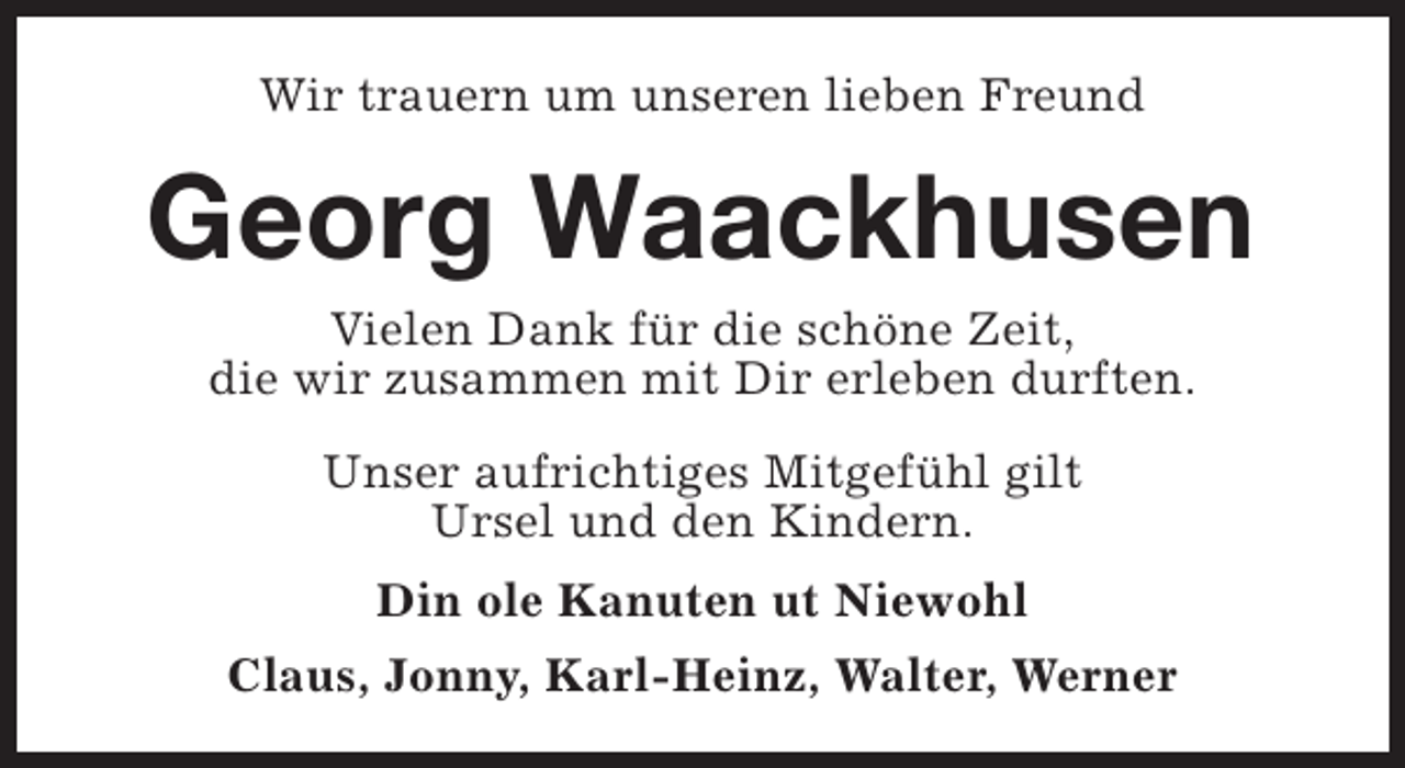 <p>Wir trauern um unseren lieben Freund</p><p>Georg Waackhusen<br />Vielen Dank für die schöne Zeit,<br />die wir zusammen mit Dir erleben durften.<br />Unser aufrichtiges Mitgefühl gilt<br />Ursel und den Kindern.<br />Din ole Kanuten ut Niewohl<br />Claus, Jonny, Karl-Heinz, Walter, Werner</p>