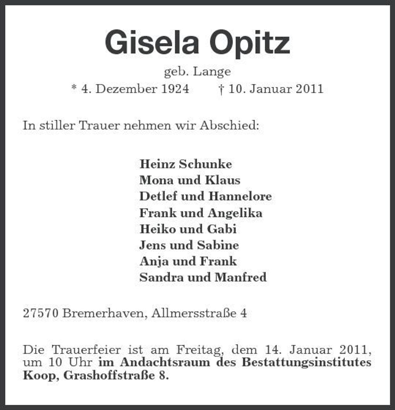 <p>Gisela Opitz<br />geb. Lange * 4. Dezember 1924 † 10. Januar 2011 In stiller Trauer nehmen wir Abschied: Heinz Schunke Mona und Klaus Detlef und Hannelore Frank und Angelika Heiko und Gabi Jens und Sabine Anja und Frank Sandra und Manfred 27570 Bremerhaven, Allmersstraße 4 Die Trauerfeier ist am Freitag, dem 14. Januar 2011, um 10 Uhr im Andachtsraum des Bestattungsinstitutes Koop, Grashoffstraße 8.</p>