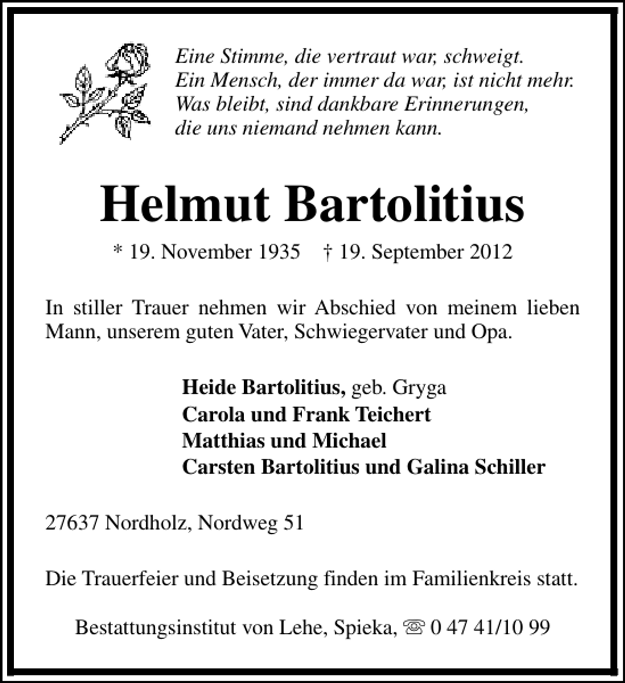 <p>Eine Stimme, die vertraut war, schweigt.<br />Ein Mensch, der immer da war, ist nicht mehr.<br />Was bleibt, sind dankbare Erinnerungen,<br />die uns niemand nehmen kann.</p><p>Helmut Bartolitius<br />* 19. November 1935</p><p>† 19. September 2012</p><p>In stiller Trauer nehmen wir Abschied von meinem lieben<br />Mann, unserem guten Vater, Schwiegervater und Opa.<br />Heide Bartolitius, geb. Gryga<br />Carola und Frank Teichert<br />Matthias und Michael<br />Carsten Bartolitius und Galina Schiller<br />27637 Nordholz, Nordweg 51<br />Die Trauerfeier und Beisetzung finden im Familienkreis statt.<br />Bestattungsinstitut von Lehe, Spieka, s 0 47 41/10 99</p>