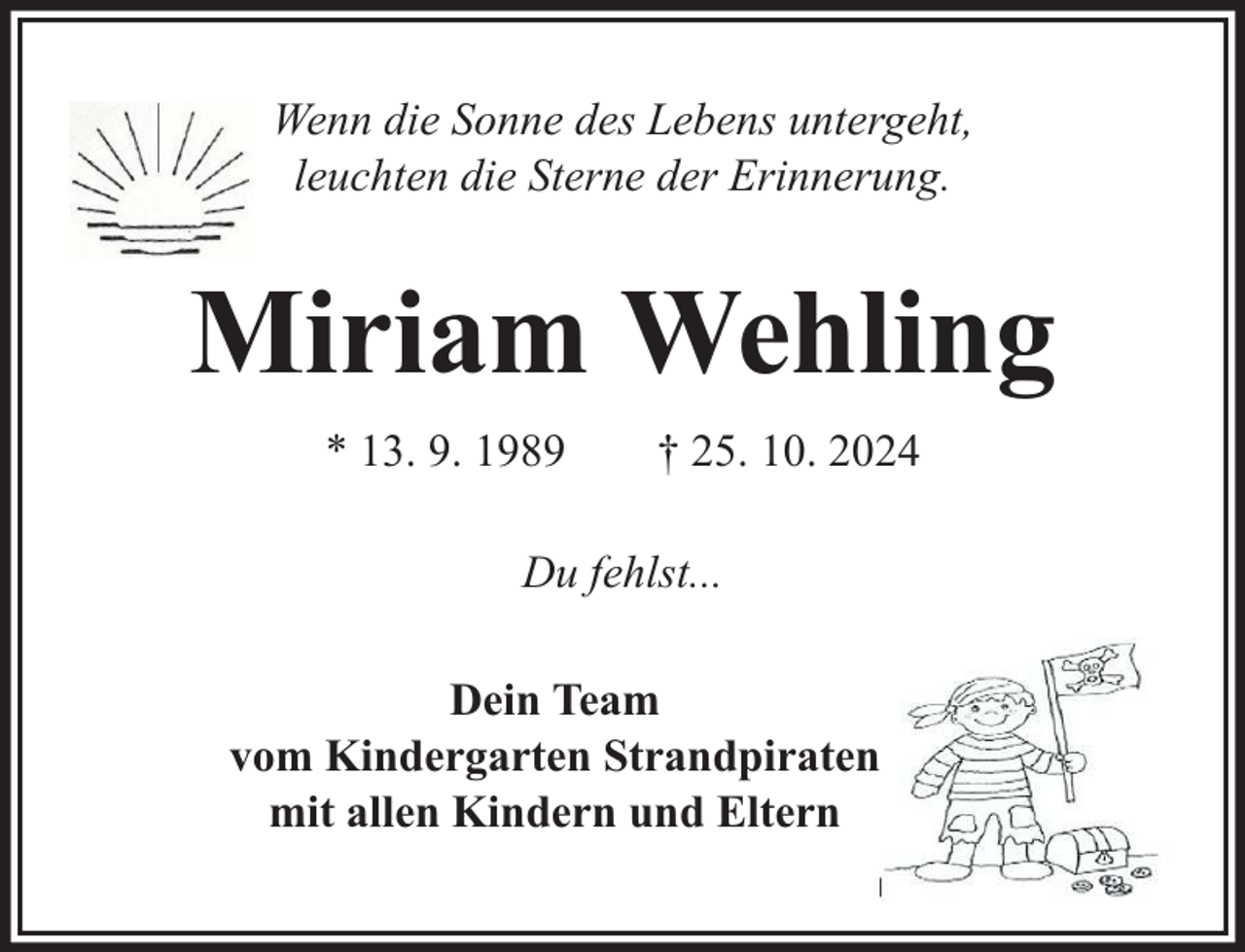 <p>Wenn die Sonne des Lebens untergeht,<br />leuchten die Sterne der Erinnerung.</p><p>Miriam Wehling<br />* 13. 9. 1989</p><p>† 25. 10. 2024</p><p>Du fehlst...<br />Dein Team<br />vom Kindergarten Strandpiraten<br />mit allen Kindern und Eltern</p>
