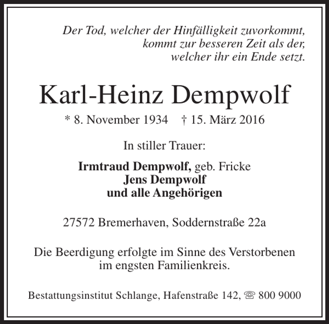 <p>Der Tod, welcher der Hinfälligkeit zuvorkommt,<br />kommt zur besseren Zeit als der,<br />welcher ihr ein Ende setzt.</p><p>Karl-Heinz Dempwolf<br />* 8. November 1934</p><p>† 15. März 2016</p><p>In stiller Trauer:<br />Irmtraud Dempwolf, geb. Fricke<br />Jens Dempwolf<br />und alle Angehörigen<br />27572 Bremerhaven, Soddernstraße 22a<br />Die Beerdigung erfolgte im Sinne des Verstorbenen<br />im engsten Familienkreis.<br />Bestattungsinstitut Schlange, Hafenstraße 142,  800 9000</p>