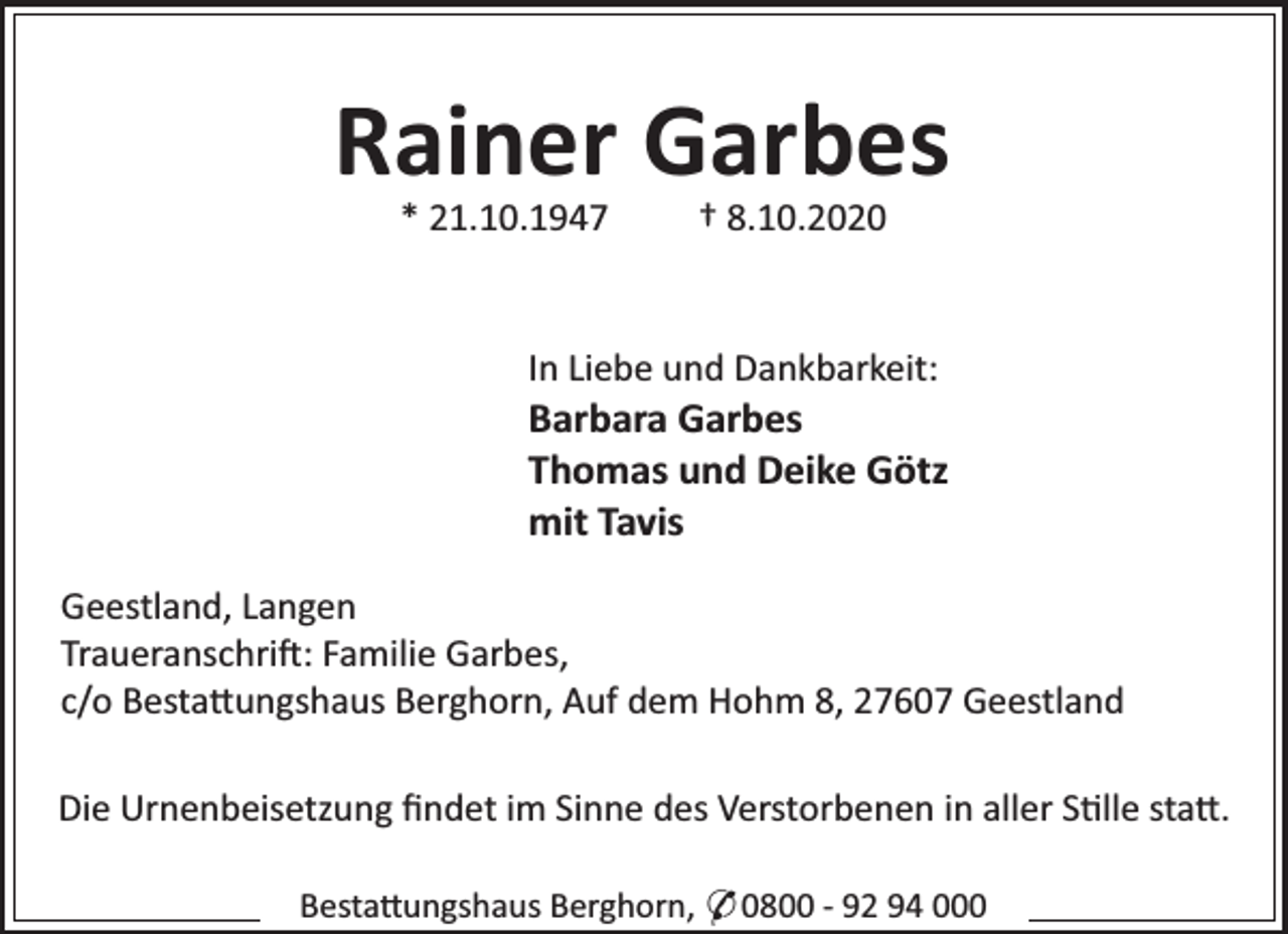 <p>Rainer Garbes<br />* 21.10.1947</p><p>† 8.10.2020</p><p>In Liebe und Dankbarkeit:</p><p>Barbara Garbes<br />Thomas und Deike Götz<br />mit Tavis<br />Geestland, Langen<br />Traueranschri : Familie Garbes,<br />c/o Besta ungshaus Berghorn, Auf dem Hohm 8, 27607 Geestland<br />Die Urnenbeisetzung ﬁndet im Sinne des Verstorbenen in aller S lle sta .<br />Besta ungshaus Berghorn, * 0800 - 92 94 000</p>