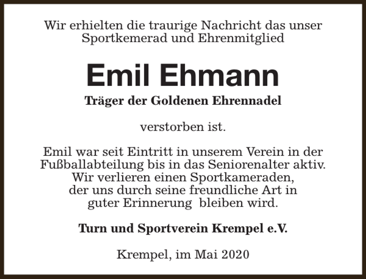 <p>Wir erhielten die traurige Nachricht das unser<br />Sportkemerad und Ehrenmitglied</p><p>Emil Ehmann</p><p>Träger der Goldenen Ehrennadel<br />verstorben ist.<br />Emil war seit Eintritt in unserem Verein in der<br />Fußballabteilung bis in das Seniorenalter aktiv.<br />Wir verlieren einen Sportkameraden,<br />der uns durch seine freundliche Art in<br />guter Erinnerung bleiben wird.<br />Turn und Sportverein Krempel e.V.<br />Krempel, im Mai 2020</p>