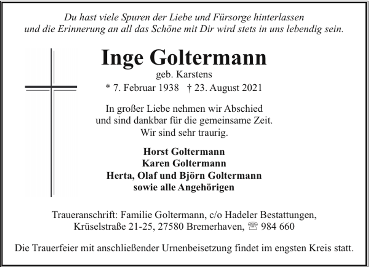 <p>Du hast viele Spuren der Liebe und Fürsorge hinterlassen<br />und die Erinnerung an all das Schöne mit Dir wird stets in uns lebendig sein.</p><p>Inge Goltermann<br />geb. Karstens<br />* 7. Februar 1938 † 23. August 2021</p><p>In großer Liebe nehmen wir Abschied<br />und sind dankbar für die gemeinsame Zeit.<br />Wir sind sehr traurig.<br />Horst Goltermann<br />Karen Goltermann<br />Herta, Olaf und Björn Goltermann<br />sowie alle Angehörigen<br />Traueranschrift: Familie Goltermann, c/o Hadeler Bestattungen,<br />Krüselstraße 21-25, 27580 Bremerhaven, ' 984 660<br />Die Trauerfeier mit anschließender Urnenbeisetzung findet im engsten Kreis statt.</p>