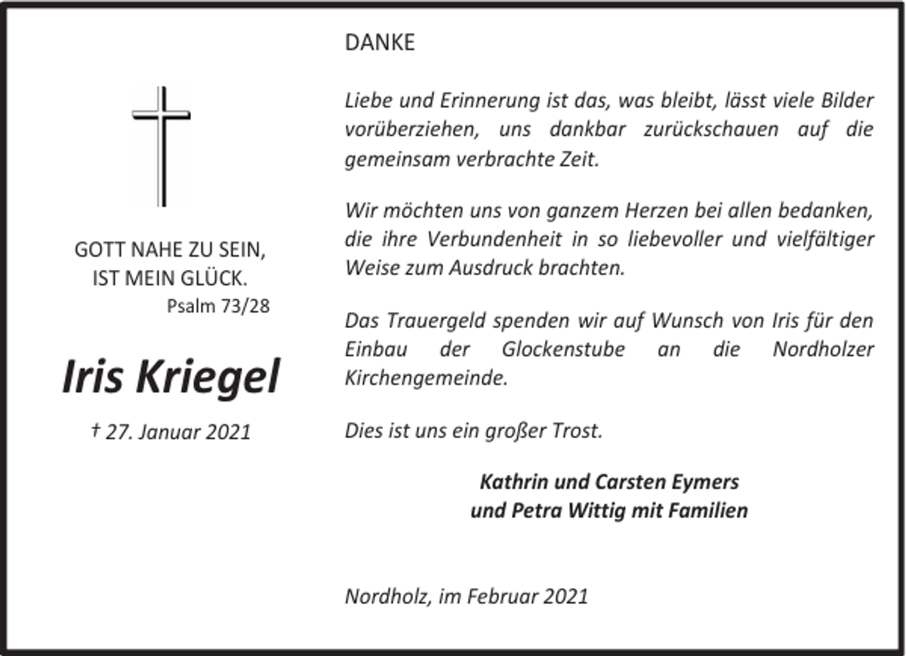 <p>DANKE<br />Liebe und Erinnerung ist das, was bleibt, lässt viele Bilder<br />vorüberziehen, uns dankbar zurückschauen auf die<br />gemeinsam verbrachte Zeit.</p><p>GOTT NAHE ZU SEIN,<br />IST MEIN GLÜCK.</p><p>Psalm 73/28</p><p>Iris Kriegel<br />† 27. Januar 2021</p><p>Wir möchten uns von ganzem Herzen bei allen bedanken,<br />die ihre Verbundenheit in so liebevoller und vielfältiger<br />Weise zum Ausdruck brachten.<br />Das Trauergeld spenden wir auf Wunsch von Iris für den<br />Einbau der Glockenstube an die Nordholzer<br />Kirchengemeinde.<br />Dies ist uns ein großer Trost.<br />Kathrin und Carsten Eymers<br />und Petra Wittig mit Familien<br />Nordholz, im Februar 2021</p>