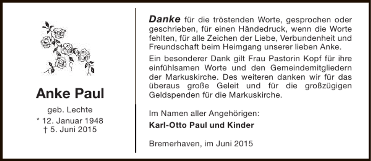 <p>Danke für die tröstenden Worte, gesprochen oder</p><p>Anke Paul<br />geb. Lechte<br />* 12. Januar 1948<br />† 5. Juni 2015</p><p>geschrieben, für einen Händedruck, wenn die Worte<br />fehlten, für alle Zeichen der Liebe, Verbundenheit und<br />Freundschaft beim Heimgang unserer lieben Anke.<br />Ein besonderer Dank gilt Frau Pastorin Kopf für ihre<br />einfühlsamen Worte und den Gemeindemitgliedern<br />der Markuskirche. Des weiteren danken wir für das<br />überaus große Geleit und für die großzügigen<br />Geldspenden für die Markuskirche.<br />Im Namen aller Angehörigen:<br />Karl-Otto Paul und Kinder<br />Bremerhaven, im Juni 2015</p>
