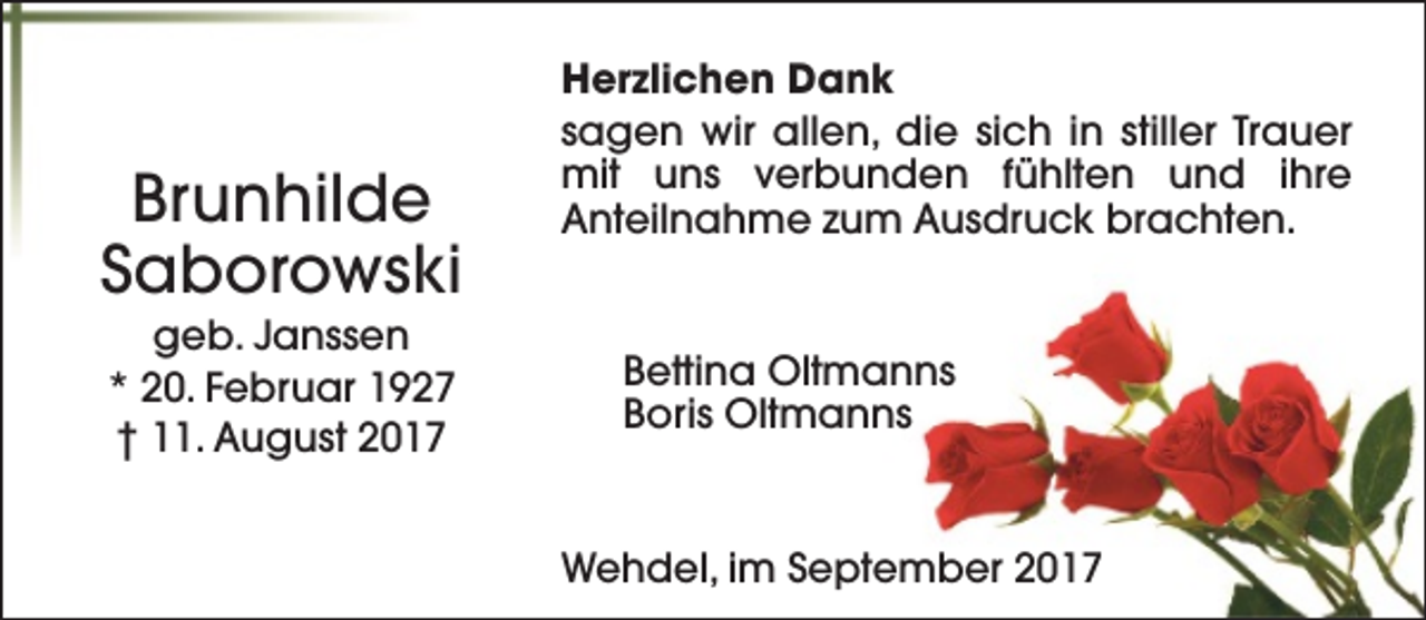 <p>Brunhilde<br />Saborowski<br />geb. Janssen<br />* 20. Februar 1927<br />† 11. August 2017</p><p>Herzlichen Dank<br />sagen wir allen, die sich in stiller Trauer<br />mit uns verbunden fühlten und ihre<br />Anteilnahme zum Ausdruck brachten.</p><p>Bettina Oltmanns<br />Boris Oltmanns</p><p>Wehdel, im September 2017</p>
