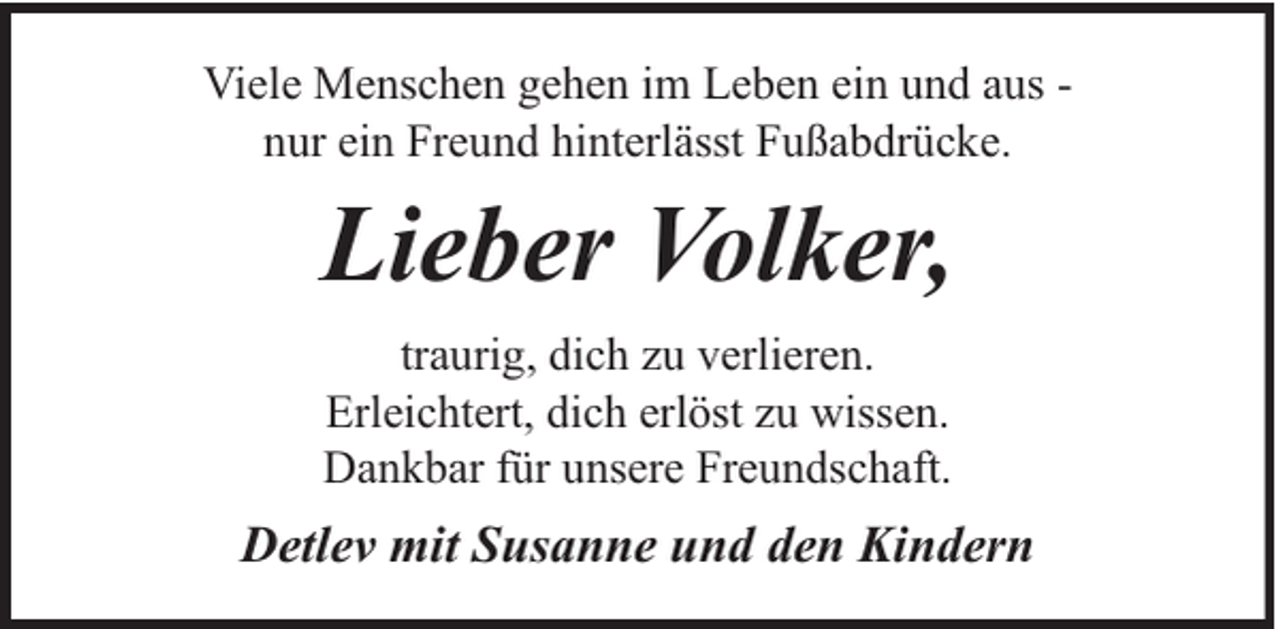 <p>Viele Menschen gehen im Leben ein und aus nur ein Freund hinterlässt Fußabdrücke.</p><p>Lieber Volker,<br />traurig, dich zu verlieren.<br />Erleichtert, dich erlöst zu wissen.<br />Dankbar für unsere Freundschaft.</p><p>Detlev mit Susanne und den Kindern</p>
