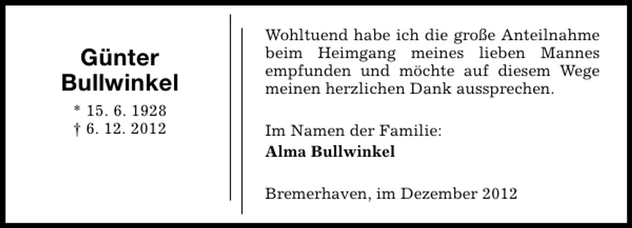 <p>Günter<br />Bullwinkel<br />* 15. 6. 1928<br />† 6. 12. 2012</p><p>Wohltuend habe ich die große Anteilnahme<br />beim Heimgang meines lieben Mannes<br />empfunden und möchte auf diesem Wege<br />meinen herzlichen Dank aussprechen.<br />Im Namen der Familie:<br />Alma Bullwinkel<br />Bremerhaven, im Dezember 2012</p>