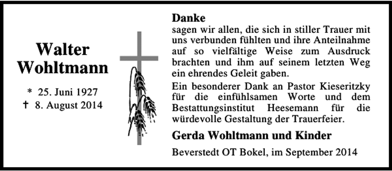 <p>Danke</p><p>Walter<br />Wohltmann<br />* 25. Juni 1927<br />8. August 2014</p><p>sagen wir allen, die sich in stiller Trauer mit<br />uns verbunden fühlten und ihre Anteilnahme<br />auf so vielfältige Weise zum Ausdruck<br />brachten und ihm auf seinem letzten Weg<br />ein ehrendes Geleit gaben.<br />Ein besonderer Dank an Pastor Kieseritzky<br />für die einfühlsamen Worte und dem<br />Bestattungsinstitut Heesemann für die<br />würdevolle Gestaltung der Trauerfeier.</p><p>Gerda Wohltmann und Kinder<br />Beverstedt OT Bokel, im September 2014</p>