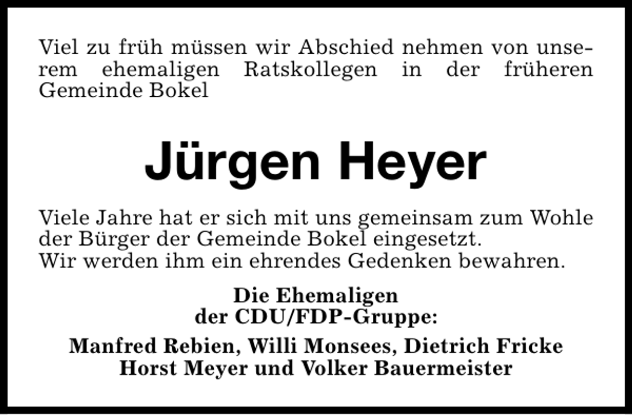 <p>Viel zu früh müssen wir Abschied nehmen von unserem ehemaligen Ratskollegen in der früheren<br />Gemeinde Bokel</p><p>Jürgen Heyer<br />Viele Jahre hat er sich mit uns gemeinsam zum Wohle<br />der Bürger der Gemeinde Bokel eingesetzt.<br />Wir werden ihm ein ehrendes Gedenken bewahren.<br />Die Ehemaligen<br />der CDU/FDP-Gruppe:<br />Manfred Rebien, Willi Monsees, Dietrich Fricke<br />Horst Meyer und Volker Bauermeister</p>
