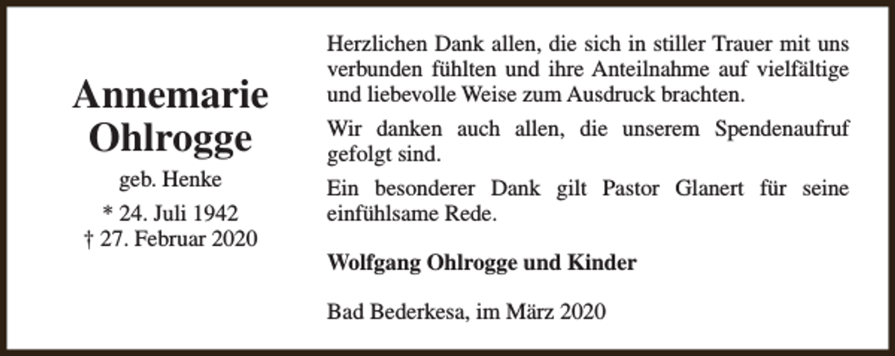 <p>Annemarie<br />Ohlrogge<br />geb. Henke</p><p>* 24. Juli 1942<br />† 27. Februar 2020</p><p>Herzlichen Dank allen, die sich in stiller Trauer mit uns<br />verbunden fühlten und ihre Anteilnahme auf vielfältige<br />und liebevolle Weise zum Ausdruck brachten.<br />Wir danken auch allen, die unserem Spendenaufruf<br />gefolgt sind.<br />Ein besonderer Dank gilt Pastor Glanert für seine<br />einfühlsame Rede.<br />Wolfgang Ohlrogge und Kinder<br />Bad Bederkesa, im März 2020</p>