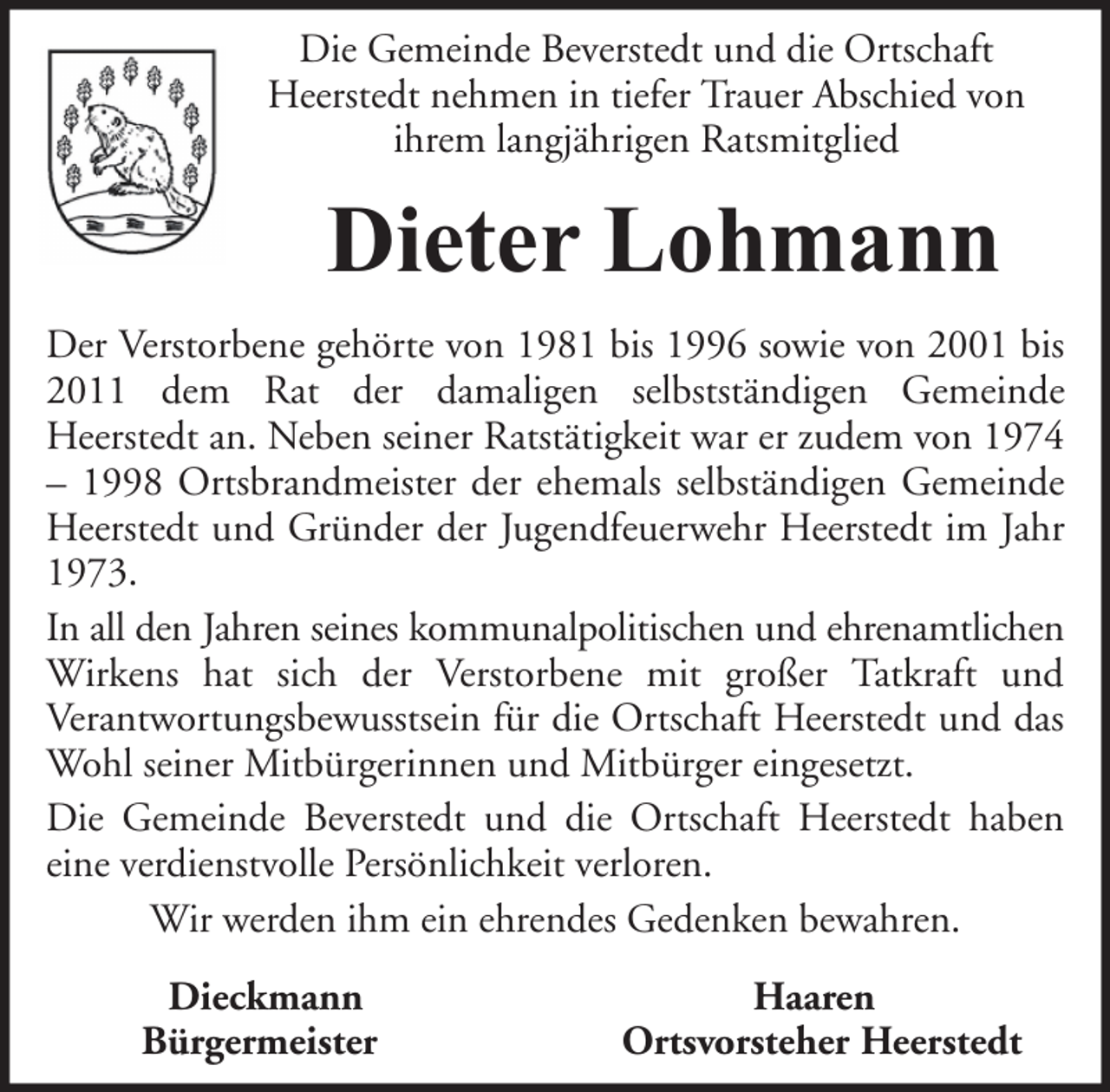 <p>Die Gemeinde Beverstedt und die Ortschaft<br />Heerstedt nehmen in tiefer Trauer Abschied von<br />ihrem langjährigen Ratsmitglied</p><p>Dieter Lohmann<br />Der Verstorbene gehörte von 1981 bis 1996 sowie von 2001 bis<br />2011 dem Rat der damaligen selbstständigen Gemeinde<br />Heerstedt an. Neben seiner Ratstätigkeit war er zudem von 1974<br />– 1998 Ortsbrandmeister der ehemals selbständigen Gemeinde<br />Heerstedt und Gründer der Jugendfeuerwehr Heerstedt im Jahr<br />1973.<br />In all den Jahren seines kommunalpolitischen und ehrenamtlichen<br />Wirkens hat sich der Verstorbene mit großer Tatkraft und<br />Verantwortungsbewusstsein für die Ortschaft Heerstedt und das<br />Wohl seiner Mitbürgerinnen und Mitbürger eingesetzt.<br />Die Gemeinde Beverstedt und die Ortschaft Heerstedt haben<br />eine verdienstvolle Persönlichkeit verloren.<br />Wir werden ihm ein ehrendes Gedenken bewahren.<br />Dieckmann<br />Bürgermeister</p><p>Haaren<br />Ortsvorsteher Heerstedt</p>
