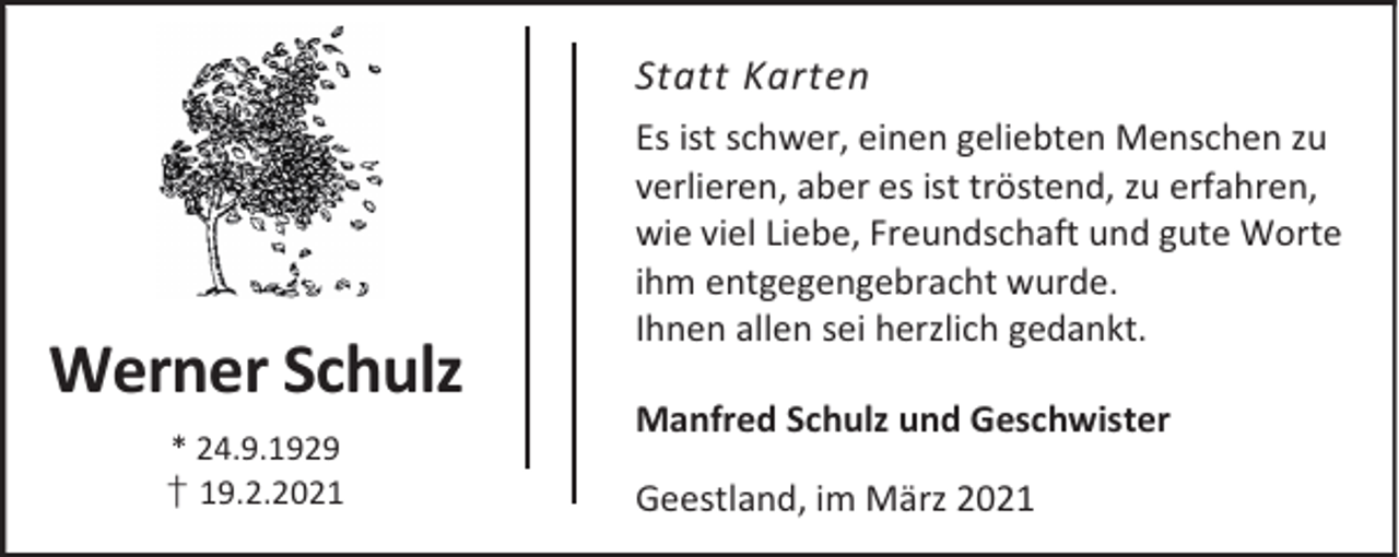 <p>Statt Karten</p><p>Werner Schulz<br />* 24.9.1929<br />† 19.2.2021</p><p>Es ist schwer, einen geliebten Menschen zu<br />verlieren, aber es ist tröstend, zu erfahren,<br />wie viel Liebe, Freundschaft und gute Worte<br />ihm entgegengebracht wurde.<br />Ihnen allen sei herzlich gedankt.<br />Manfred Schulz und Geschwister<br />Geestland, im März 2021</p>