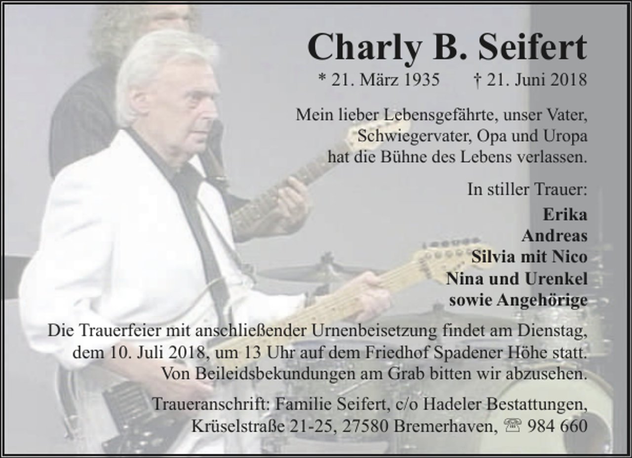 <p>Charly B. Seifert<br />* 21. März 1935</p><p>† 21. Juni 2018</p><p>Mein lieber Lebensgefährte, unser Vater,<br />Schwiegervater, Opa und Uropa<br />hat die Bühne des Lebens verlassen.</p><p>In stiller Trauer:<br />Erika<br />Andreas<br />Silvia mit Nico<br />Nina und Urenkel<br />sowie Angehörige<br />Die Trauerfeier mit anschließender Urnenbeisetzung findet am Dienstag,<br />dem 10. Juli 2018, um 13 Uhr auf dem Friedhof Spadener Höhe statt.<br />Von Beileidsbekundungen am Grab bitten wir abzusehen.<br />Traueranschrift: Familie Seifert, c/o Hadeler Bestattungen,<br />Krüselstraße 21-25, 27580 Bremerhaven, ' 984 660</p>