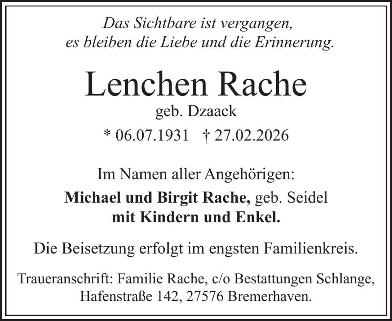 <p>Das Sichtbare ist vergangen,<br />es bleiben die Liebe und die Erinnerung.</p><p>Lenchen Rache<br />geb. Dzaack<br />* 06.07.1931 † 27.02.2026</p><p>Im Namen aller Angehörigen:<br />Michael und Birgit Rache, geb. Seidel<br />mit Kindern und Enkel.<br />Die Beisetzung erfolgt im engsten Familienkreis.<br />Traueranschrift: Familie Rache, c/o Bestattungen Schlange,<br />Hafenstraße 142, 27576 Bremerhaven.</p>