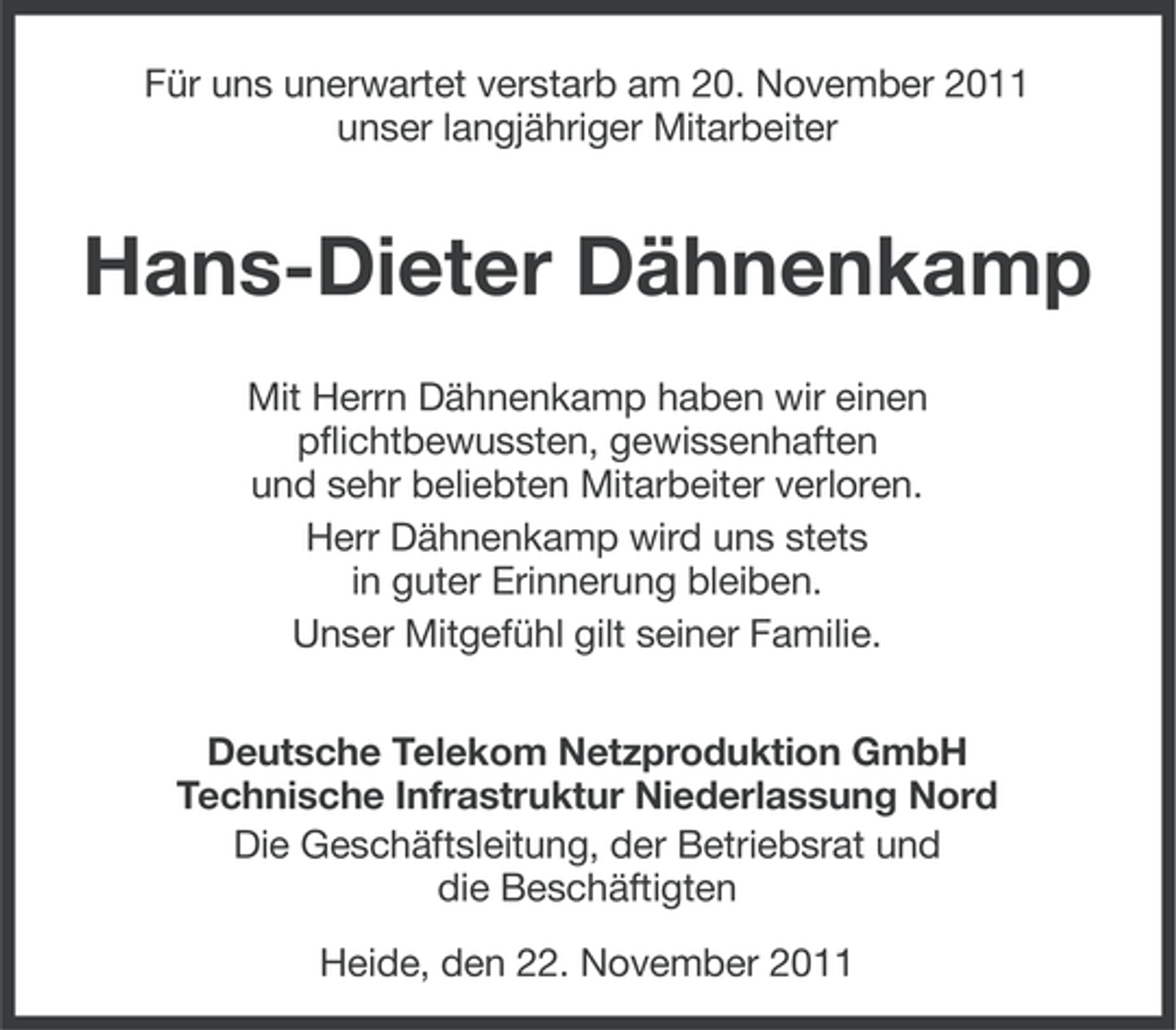 <p>Für uns unerwartet verstarb am 20. November 2011<br />unser langjähriger Mitarbeiter</p><p>Hans-Dieter Dähnenkamp<br />Mit Herrn Dähnenkamp haben wir einen<br />pflichtbewussten, gewissenhaften<br />und sehr beliebten Mitarbeiter verloren.<br />Herr Dähnenkamp wird uns stets<br />in guter Erinnerung bleiben.<br />Unser Mitgefühl gilt seiner Familie.<br />Deutsche Telekom Netzproduktion GmbH<br />Technische Infrastruktur Niederlassung Nord<br />Die Geschäftsleitung, der Betriebsrat und<br />die Beschäftigten<br />Heide, den 22. November 2011</p>