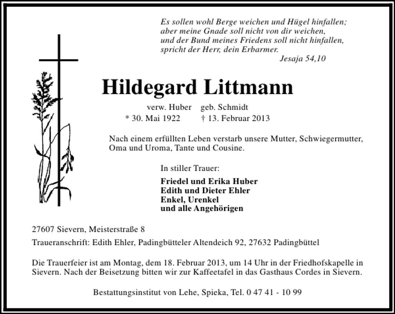 <p>Es sollen wohl Berge weichen und Hügel hinfallen;<br />aber meine Gnade soll nicht von dir weichen,<br />und der Bund meines Friedens soll nicht hinfallen,<br />spricht der Herr, dein Erbarmer.<br />Jesaja 54,10</p><p>Hildegard Littmann<br />verw. Huber geb. Schmidt<br />* 30. Mai 1922<br />† 13. Februar 2013</p><p>Nach einem erfüllten Leben verstarb unsere Mutter, Schwiegermutter,<br />Oma und Uroma, Tante und Cousine.<br />In stiller Trauer:<br />Friedel und Erika Huber<br />Edith und Dieter Ehler<br />Enkel, Urenkel<br />und alle Angehörigen<br />27607 Sievern, Meisterstraße 8<br />Traueranschrift: Edith Ehler, Padingbütteler Altendeich 92, 27632 Padingbüttel<br />Die Trauerfeier ist am Montag, dem 18. Februar 2013, um 14 Uhr in der Friedhofskapelle in<br />Sievern. Nach der Beisetzung bitten wir zur Kaffeetafel in das Gasthaus Cordes in Sievern.<br />Bestattungsinstitut von Lehe, Spieka, Tel. 0 47 41 - 10 99</p>