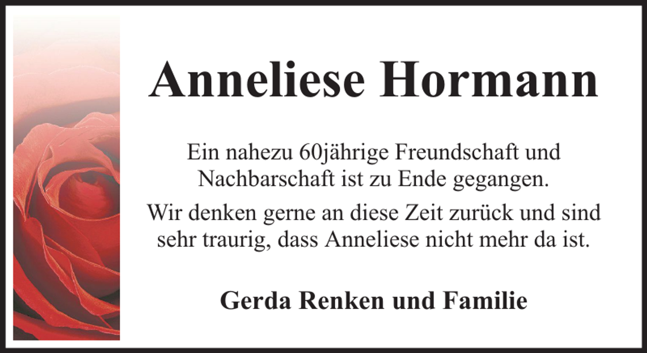 <p>Anneliese Hormann<br />Ein nahezu 60jährige Freundschaft und<br />Nachbarschaft ist zu Ende gegangen.<br />Wir denken gerne an diese Zeit zurück und sind<br />sehr traurig, dass Anneliese nicht mehr da ist.</p><p>Gerda Renken und Familie</p>