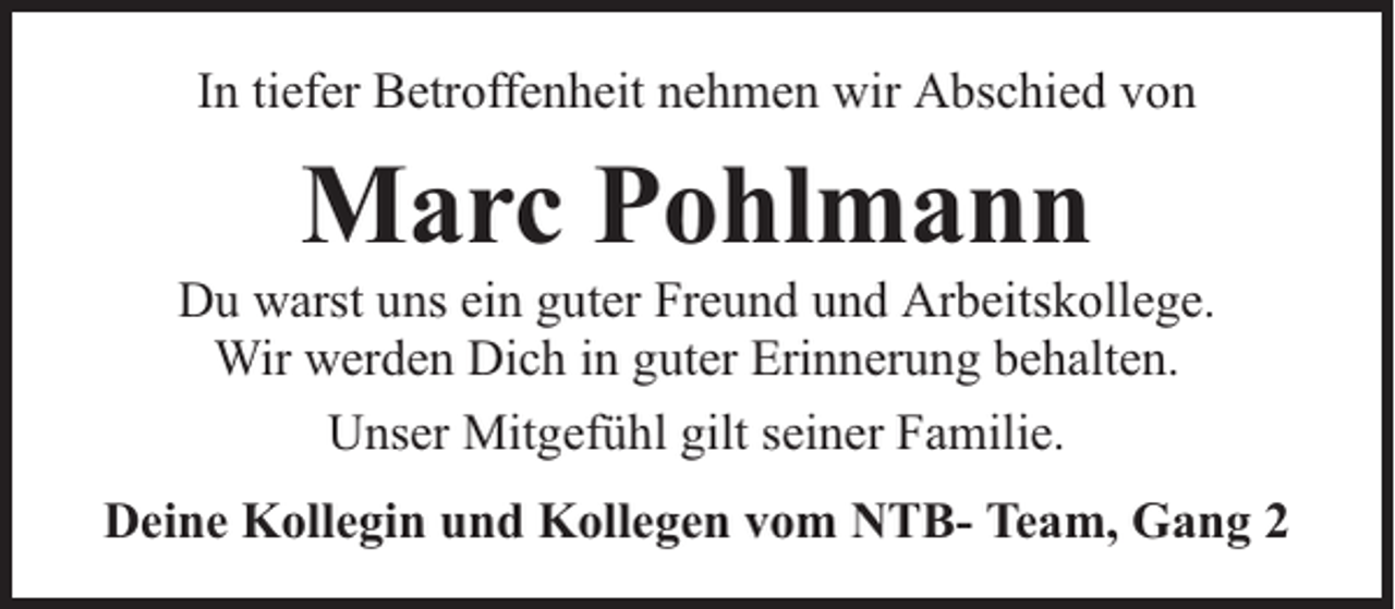 <p>In tiefer Betroffenheit nehmen wir Abschied von</p><p>Marc Pohlmann</p><p>Du warst uns ein guter Freund und Arbeitskollege.<br />Wir werden Dich in guter Erinnerung behalten.<br />Unser Mitgefühl gilt seiner Familie.<br />Deine Kollegin und Kollegen vom NTB- Team, Gang 2</p>