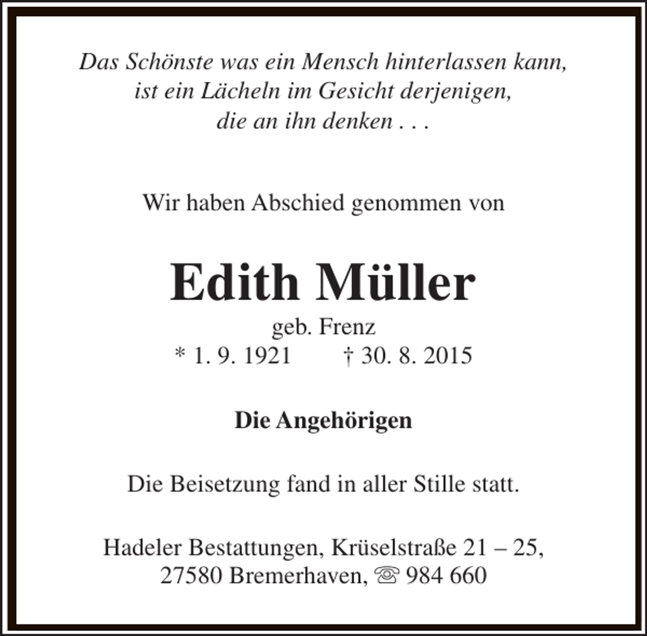 <p>Das Schönste was ein Mensch hinterlassen kann,<br />ist ein Lächeln im Gesicht derjenigen,<br />die an ihn denken . . .<br />Wir haben Abschied genommen von</p><p>Edith Müller<br />geb. Frenz<br />* 1. 9. 1921<br />† 30. 8. 2015<br />Die Angehörigen<br />Die Beisetzung fand in aller Stille statt.<br />Hadeler Bestattungen, Krüselstraße 21 – 25,<br />27580 Bremerhaven, s 984 660</p>