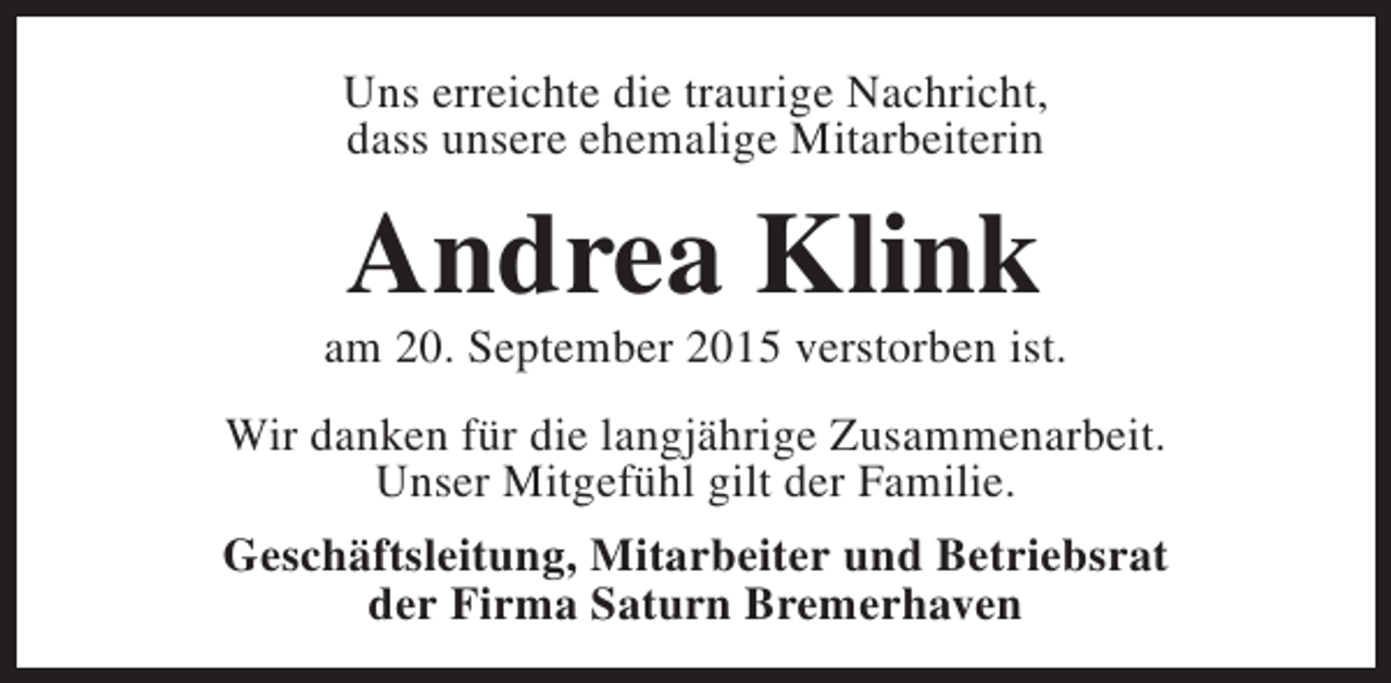 <p>Uns erreichte die traurige Nachricht,<br />dass unsere ehemalige Mitarbeiterin</p><p>Andrea Klink</p><p>am 20. September 2015 verstorben ist.<br />Wir danken für die langjährige Zusammenarbeit.<br />Unser Mitgefühl gilt der Familie.<br />Geschäftsleitung, Mitarbeiter und Betriebsrat<br />der Firma Saturn Bremerhaven</p>