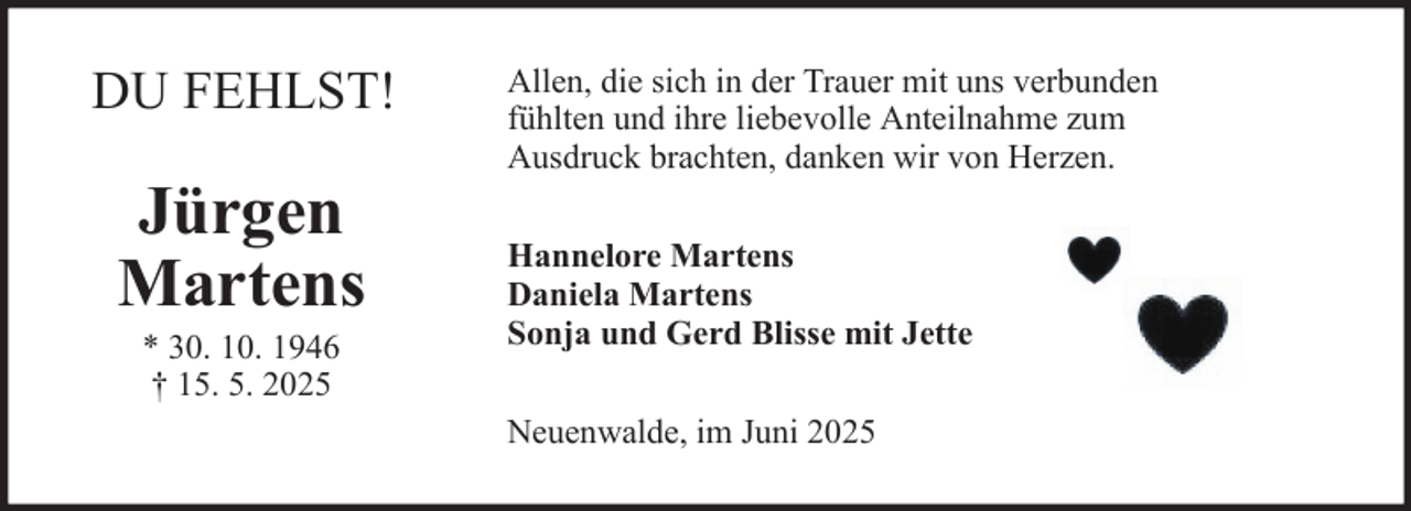 <p>DU FEHLST!</p><p>Jürgen<br />Martens<br />* 30. 10. 1946<br />† 15. 5. 2025</p><p>Allen, die sich in der Trauer mit uns verbunden<br />fühlten und ihre liebevolle Anteilnahme zum<br />Ausdruck brachten, danken wir von Herzen.<br />Hannelore Martens<br />Daniela Martens<br />Sonja und Gerd Blisse mit Jette<br />Neuenwalde, im Juni 2025</p>